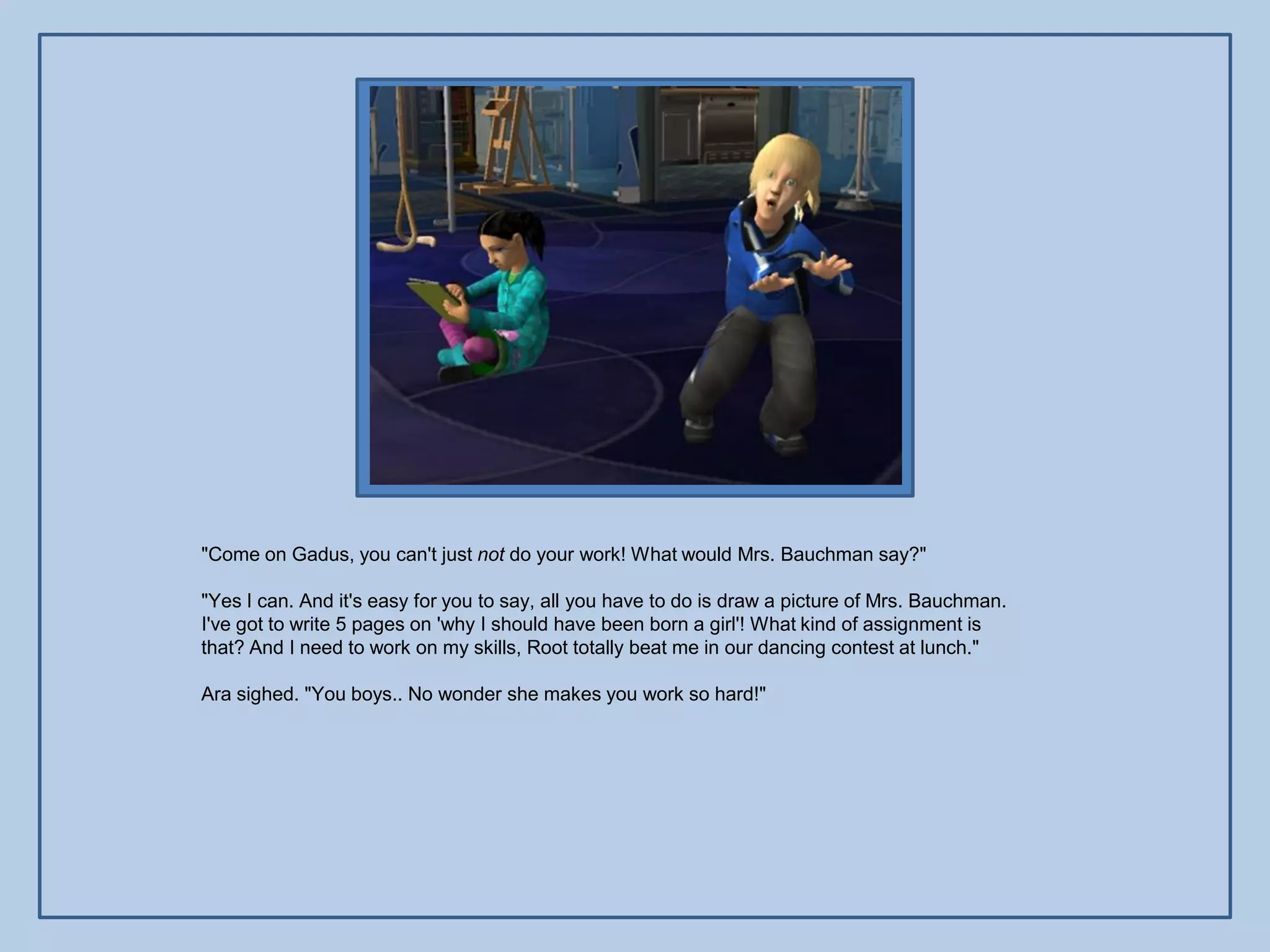 "Come on Gadus, you can't just not do your work! What would Mrs. Bauchman say?"

"Yes I can. And it's easy for you to say, all you have to do is draw a picture of Mrs. Bauchman.
I've got to write 5 pages on 'why I should have been born a girl'! What kind of assignment is
that? And I need to work on my skills, Root totally beat me in our dancing contest at lunch."

Ara sighed. "You boys.. No wonder she makes you work so hard!"
 
