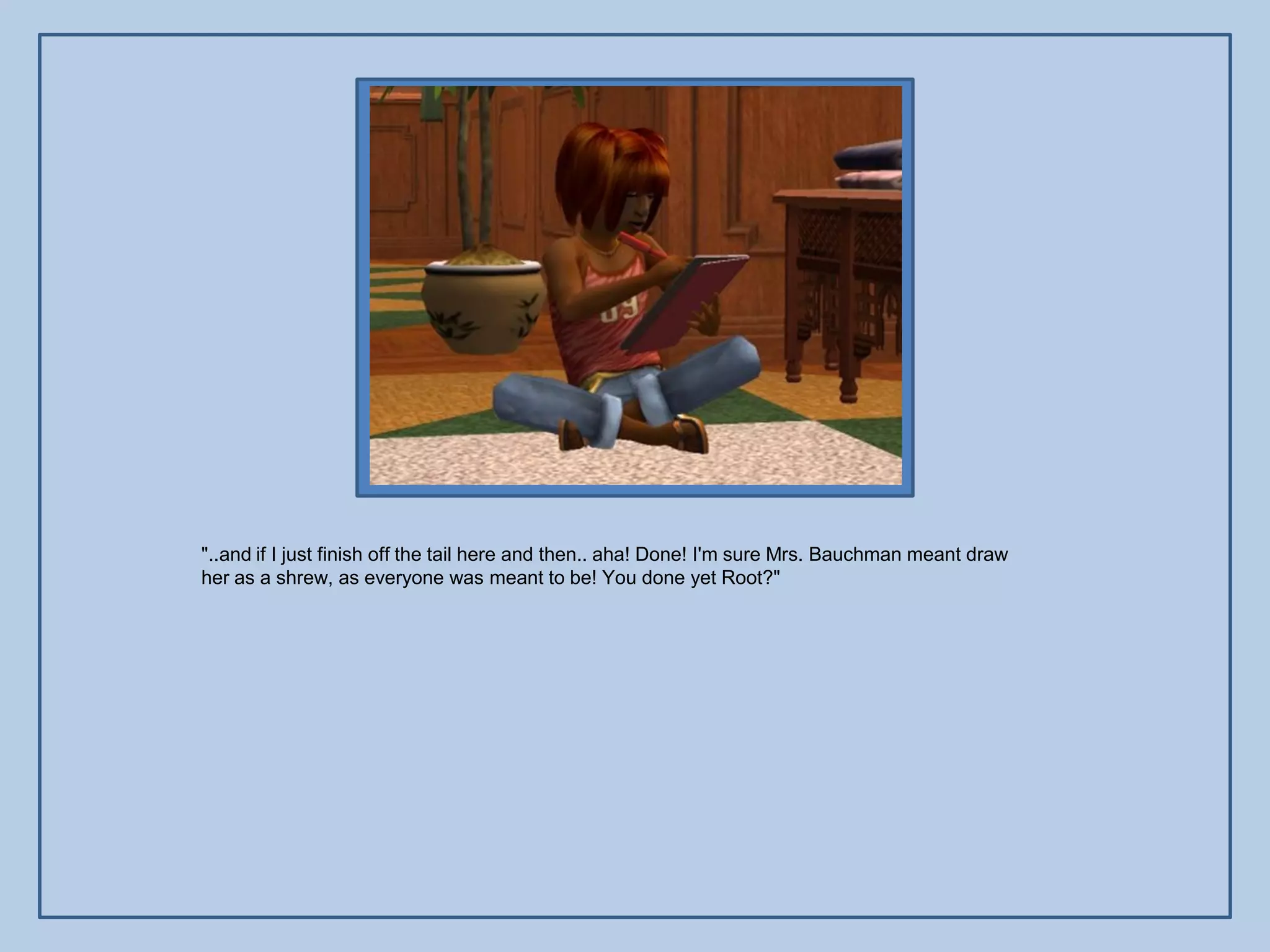 "..and if I just finish off the tail here and then.. aha! Done! I'm sure Mrs. Bauchman meant draw
her as a shrew, as everyone was meant to be! You done yet Root?"
 