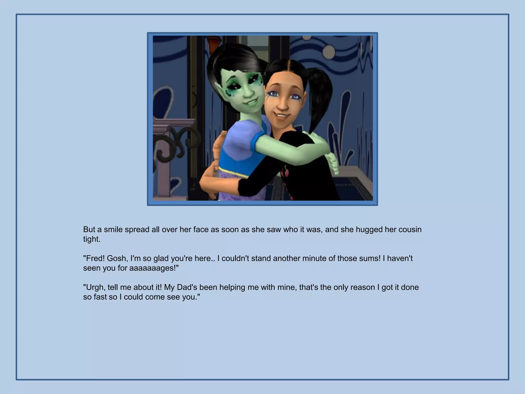 But a smile spread all over her face as soon as she saw who it was, and she hugged her cousin
tight.

"Fred! Gosh, I'm so glad you're here.. I couldn't stand another minute of those sums! I haven't
seen you for aaaaaaages!"

"Urgh, tell me about it! My Dad's been helping me with mine, that's the only reason I got it done
so fast so I could come see you."
 