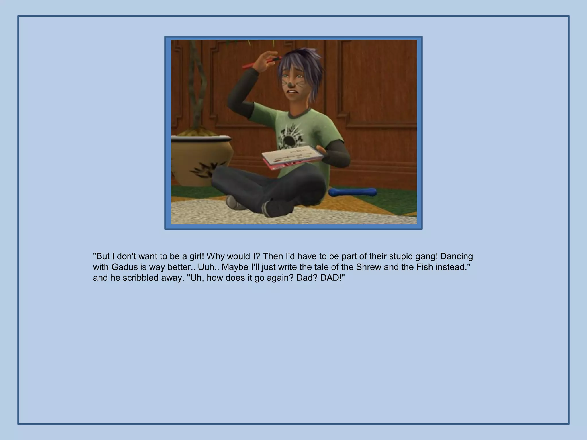 "But I don't want to be a girl! Why would I? Then I'd have to be part of their stupid gang! Dancing
with Gadus is way better.. Uuh.. Maybe I'll just write the tale of the Shrew and the Fish instead."
and he scribbled away. "Uh, how does it go again? Dad? DAD!"
 