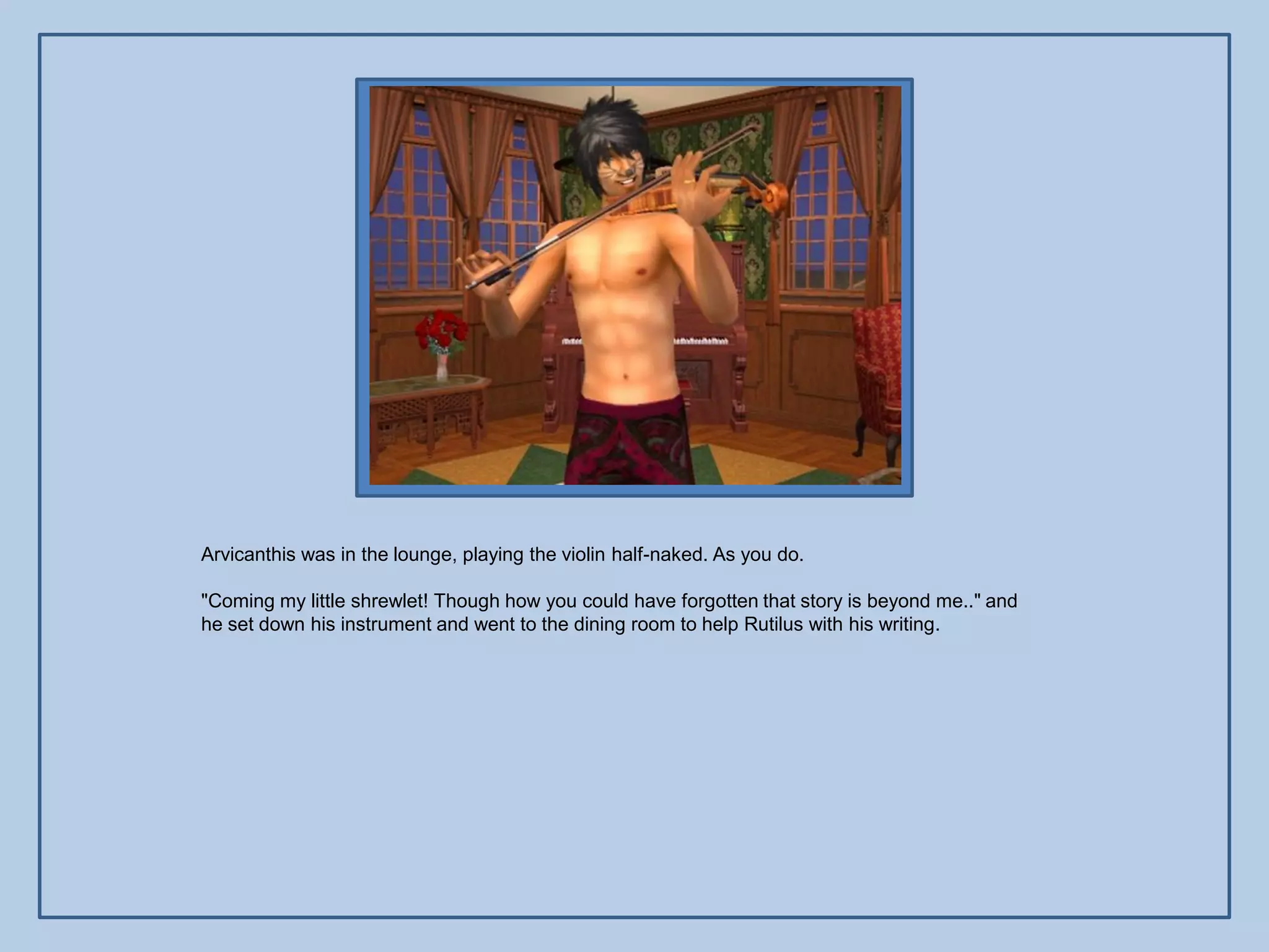 Arvicanthis was in the lounge, playing the violin half-naked. As you do.

"Coming my little shrewlet! Though how you could have forgotten that story is beyond me.." and
he set down his instrument and went to the dining room to help Rutilus with his writing.
 