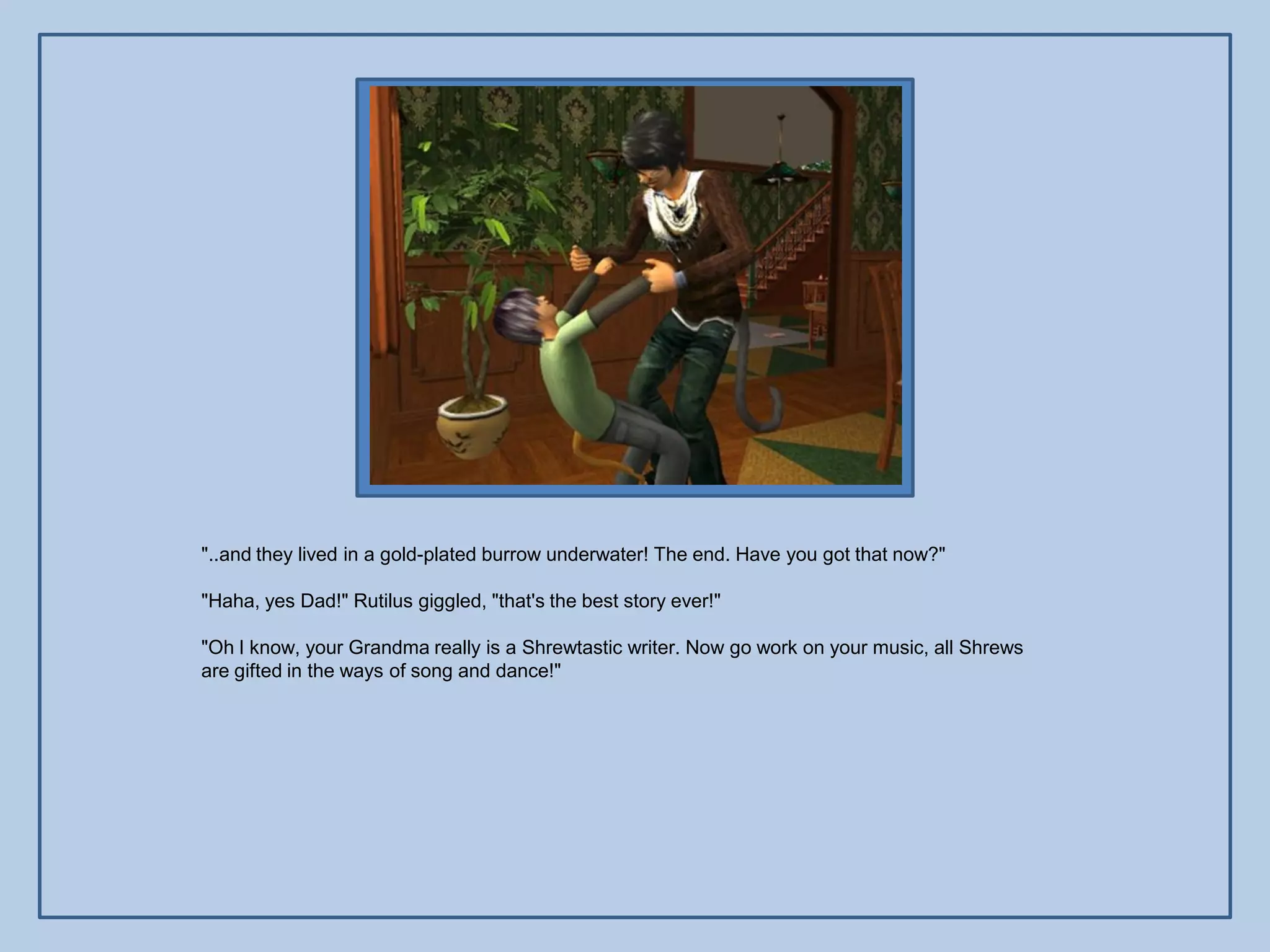 "..and they lived in a gold-plated burrow underwater! The end. Have you got that now?"

"Haha, yes Dad!" Rutilus giggled, "that's the best story ever!"

"Oh I know, your Grandma really is a Shrewtastic writer. Now go work on your music, all Shrews
are gifted in the ways of song and dance!"
 