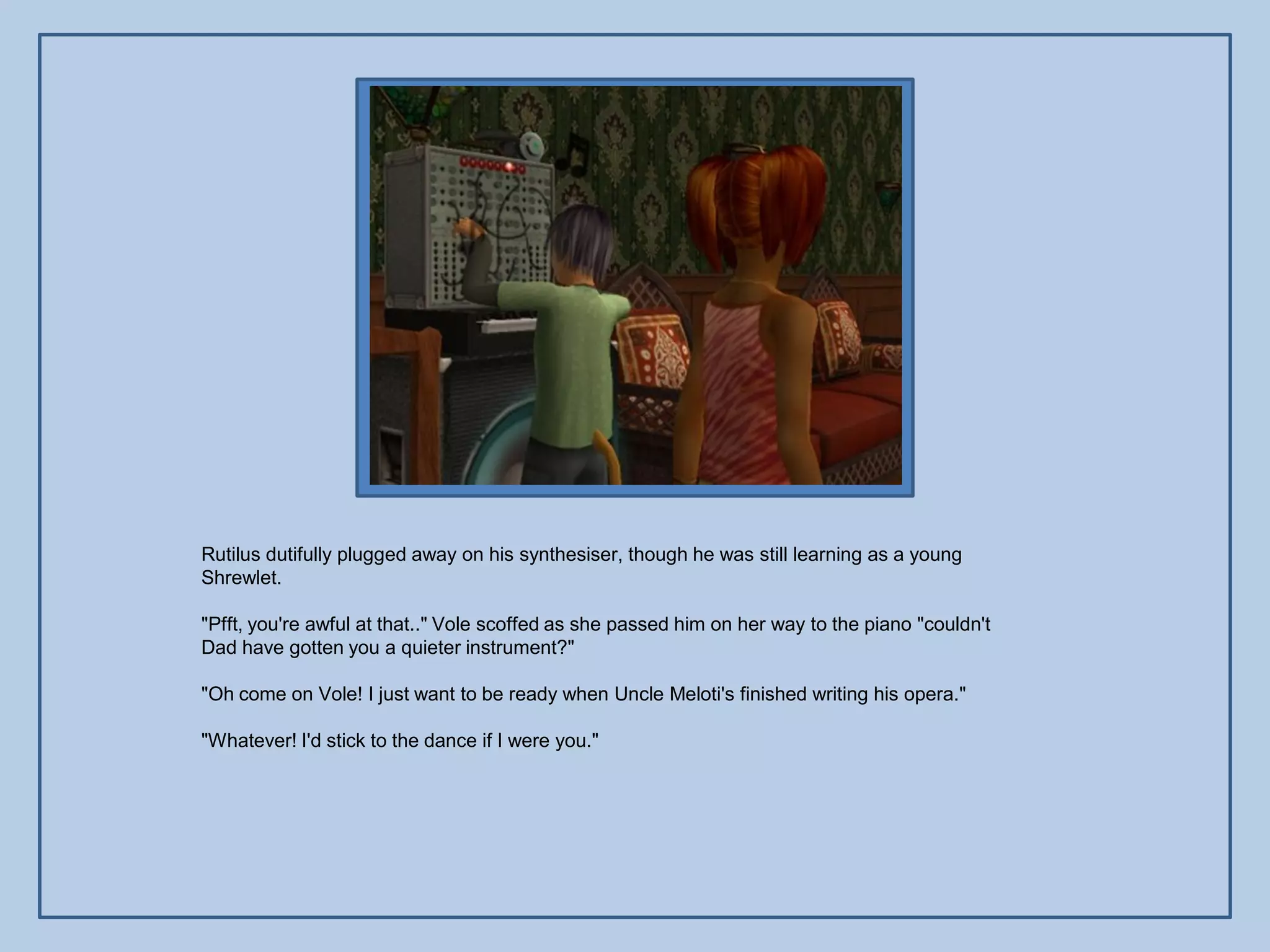 Rutilus dutifully plugged away on his synthesiser, though he was still learning as a young
Shrewlet.

"Pfft, you're awful at that.." Vole scoffed as she passed him on her way to the piano "couldn't
Dad have gotten you a quieter instrument?"

"Oh come on Vole! I just want to be ready when Uncle Meloti's finished writing his opera."

"Whatever! I'd stick to the dance if I were you."
 