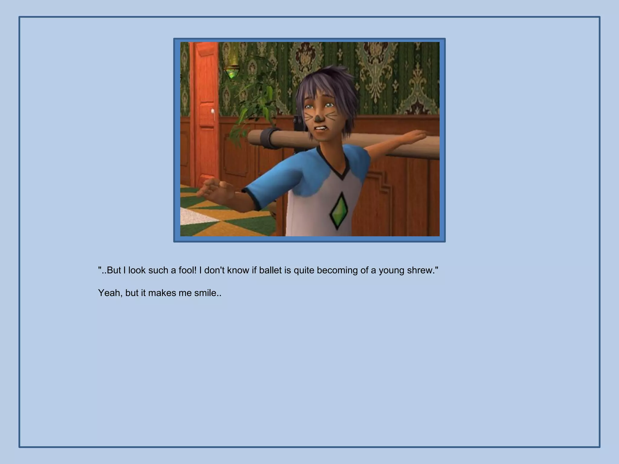 "..But I look such a fool! I don't know if ballet is quite becoming of a young shrew."

Yeah, but it makes me smile..
 