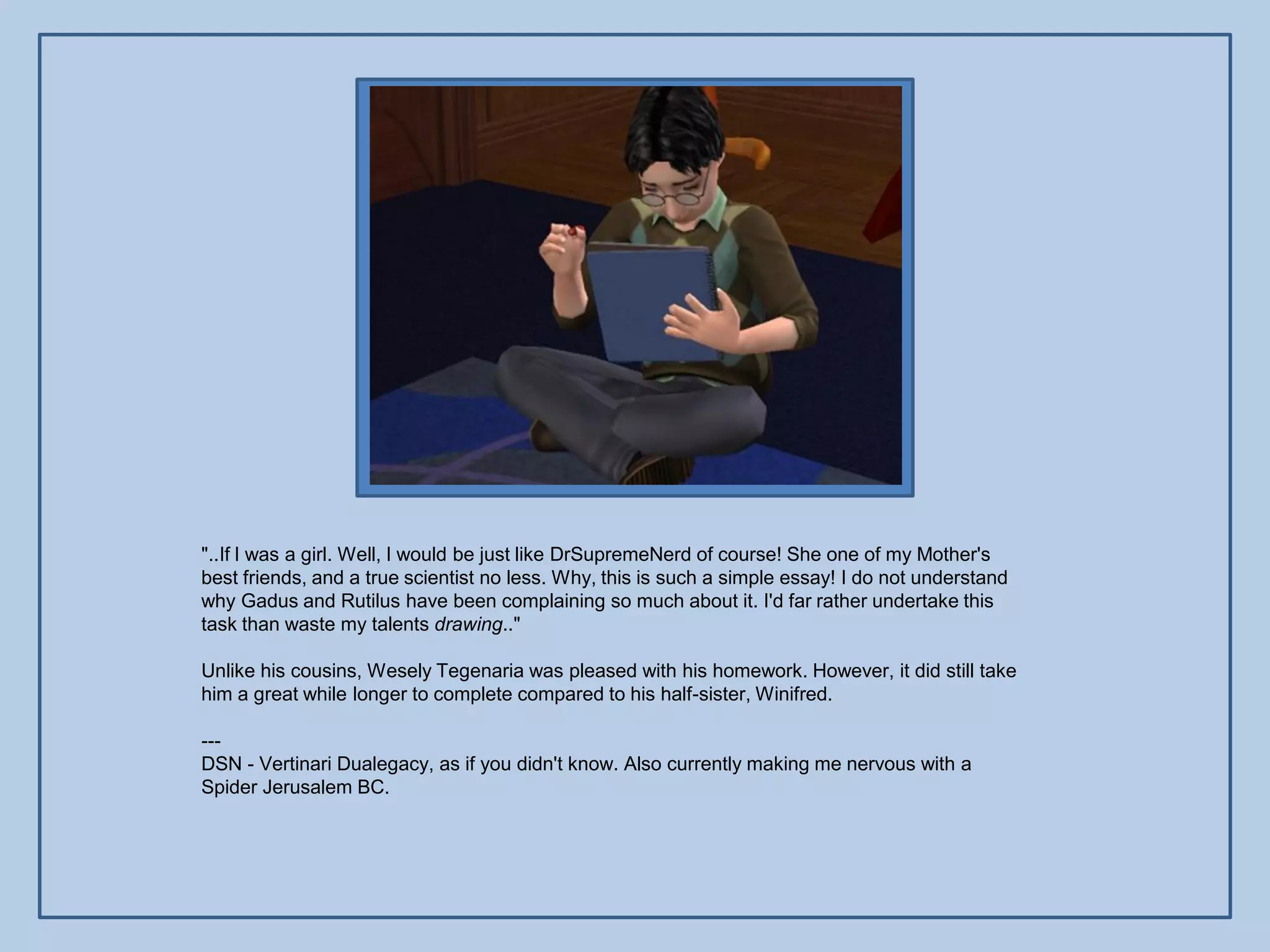 "..If I was a girl. Well, I would be just like DrSupremeNerd of course! She one of my Mother's
best friends, and a true scientist no less. Why, this is such a simple essay! I do not understand
why Gadus and Rutilus have been complaining so much about it. I'd far rather undertake this
task than waste my talents drawing.."

Unlike his cousins, Wesely Tegenaria was pleased with his homework. However, it did still take
him a great while longer to complete compared to his half-sister, Winifred.

---
DSN - Vertinari Dualegacy, as if you didn't know. Also currently making me nervous with a
Spider Jerusalem BC.
 
