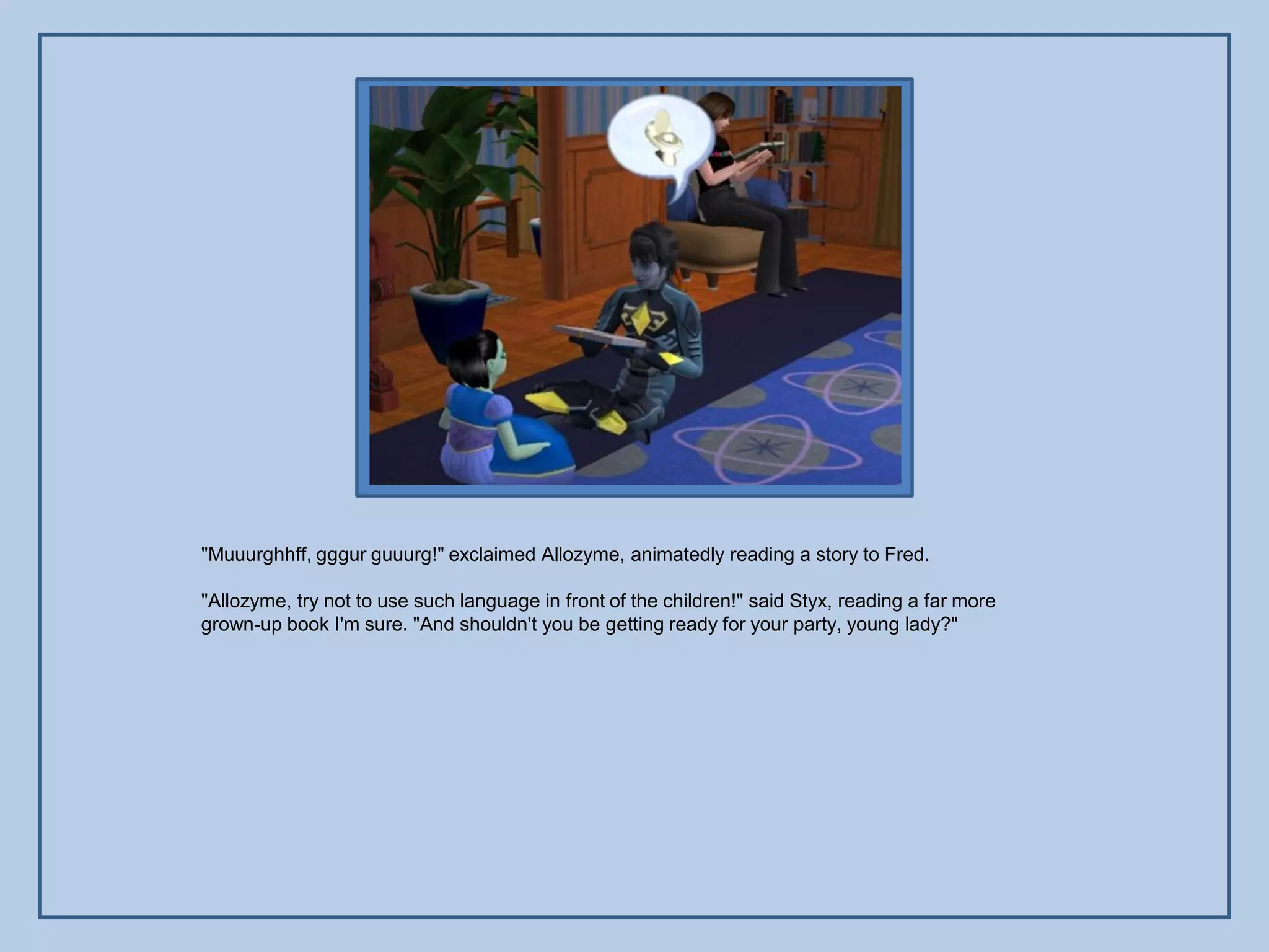 "Muuurghhff, gggur guuurg!" exclaimed Allozyme, animatedly reading a story to Fred.

"Allozyme, try not to use such language in front of the children!" said Styx, reading a far more
grown-up book I'm sure. "And shouldn't you be getting ready for your party, young lady?"
 
