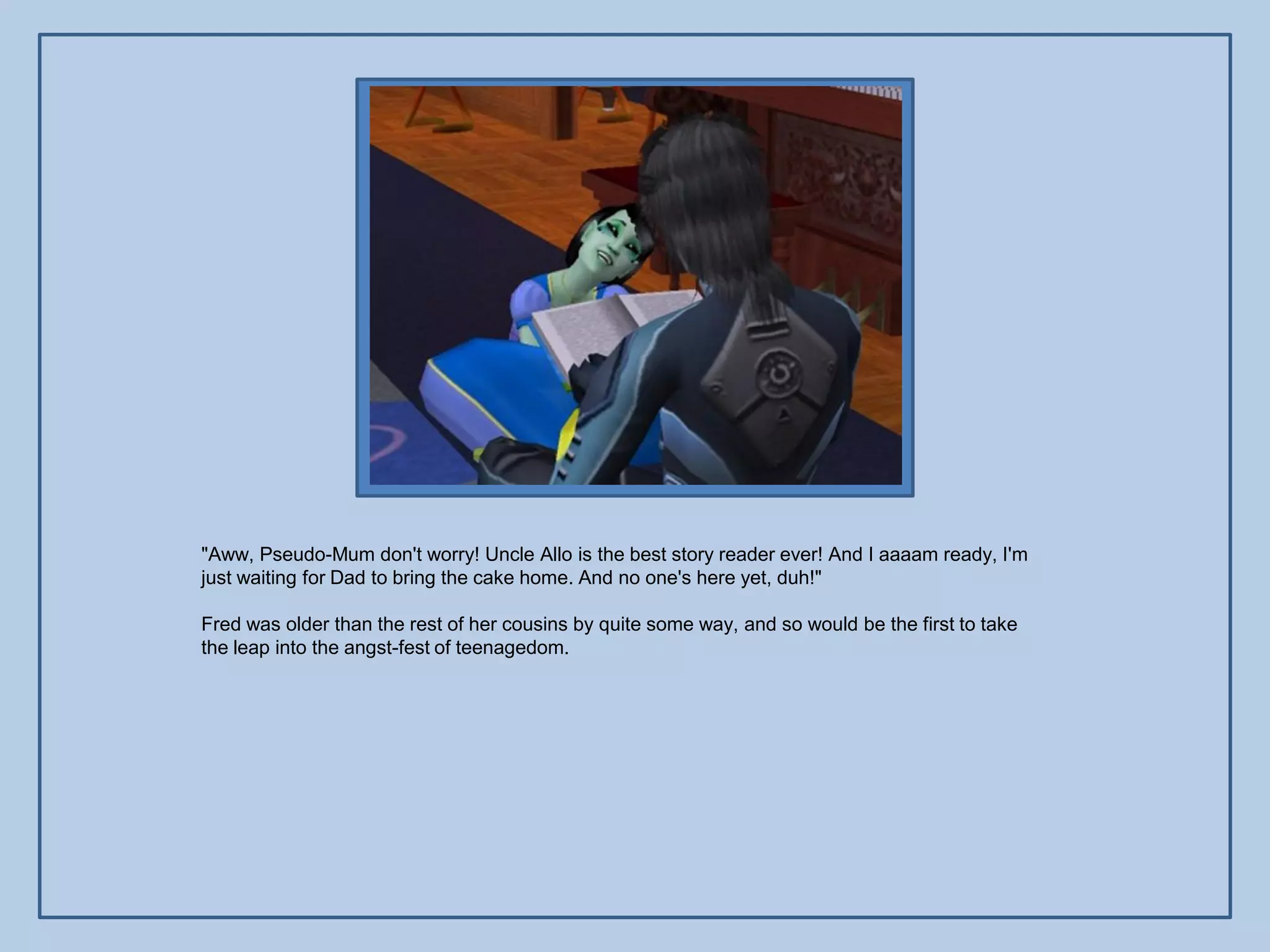 "Aww, Pseudo-Mum don't worry! Uncle Allo is the best story reader ever! And I aaaam ready, I'm
just waiting for Dad to bring the cake home. And no one's here yet, duh!"

Fred was older than the rest of her cousins by quite some way, and so would be the first to take
the leap into the angst-fest of teenagedom.
 