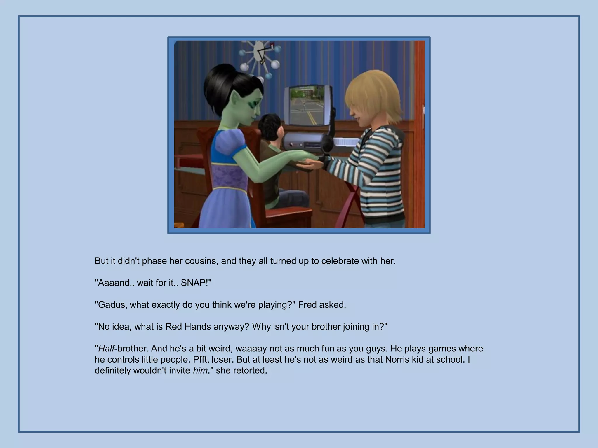 But it didn't phase her cousins, and they all turned up to celebrate with her.

"Aaaand.. wait for it.. SNAP!"

"Gadus, what exactly do you think we're playing?" Fred asked.

"No idea, what is Red Hands anyway? Why isn't your brother joining in?"

"Half-brother. And he's a bit weird, waaaay not as much fun as you guys. He plays games where
he controls little people. Pfft, loser. But at least he's not as weird as that Norris kid at school. I
definitely wouldn't invite him." she retorted.
 