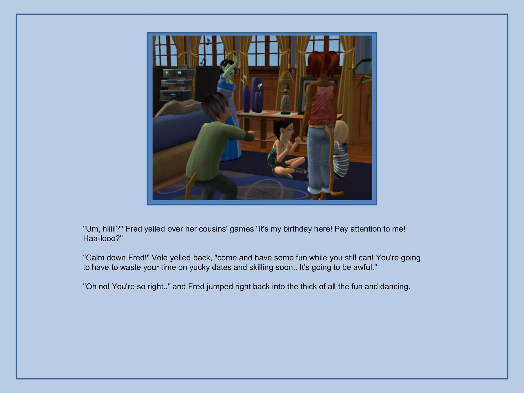 "Um, hiiiii?" Fred yelled over her cousins' games "it's my birthday here! Pay attention to me!
Haa-looo?"

"Calm down Fred!" Vole yelled back, "come and have some fun while you still can! You're going
to have to waste your time on yucky dates and skilling soon.. It's going to be awful."

"Oh no! You're so right.." and Fred jumped right back into the thick of all the fun and dancing.
 
