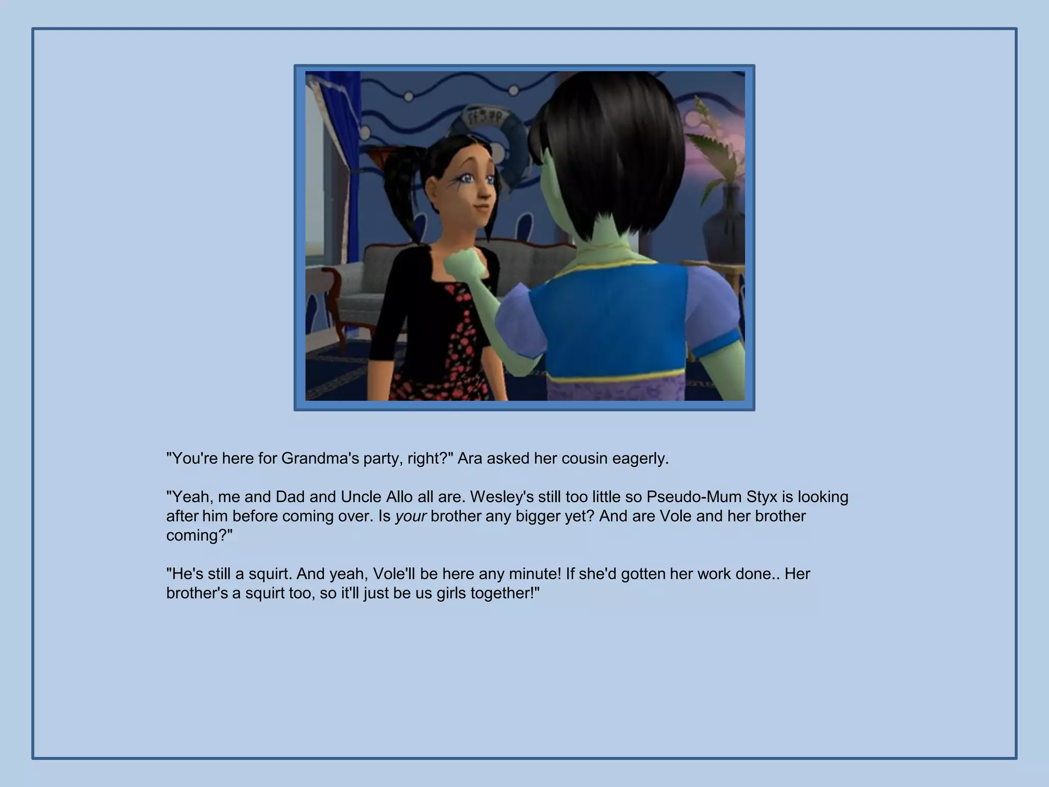 "You're here for Grandma's party, right?" Ara asked her cousin eagerly.

"Yeah, me and Dad and Uncle Allo all are. Wesley's still too little so Pseudo-Mum Styx is looking
after him before coming over. Is your brother any bigger yet? And are Vole and her brother
coming?"

"He's still a squirt. And yeah, Vole'll be here any minute! If she'd gotten her work done.. Her
brother's a squirt too, so it'll just be us girls together!"
 