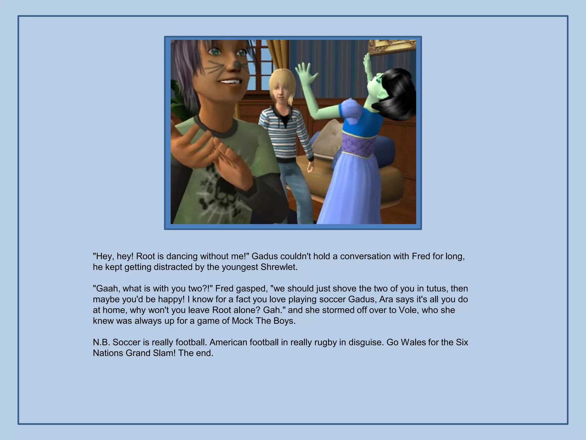 "Hey, hey! Root is dancing without me!" Gadus couldn't hold a conversation with Fred for long,
he kept getting distracted by the youngest Shrewlet.

"Gaah, what is with you two?!" Fred gasped, "we should just shove the two of you in tutus, then
maybe you'd be happy! I know for a fact you love playing soccer Gadus, Ara says it's all you do
at home, why won't you leave Root alone? Gah." and she stormed off over to Vole, who she
knew was always up for a game of Mock The Boys.

N.B. Soccer is really football. American football in really rugby in disguise. Go Wales for the Six
Nations Grand Slam! The end.
 