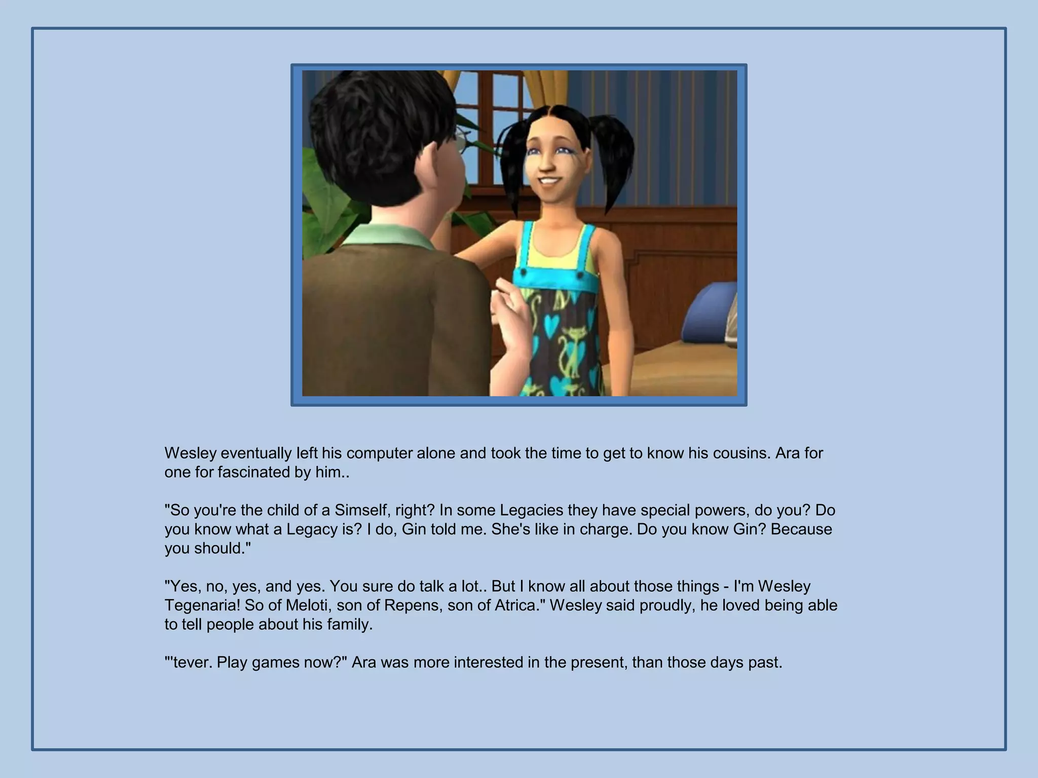 Wesley eventually left his computer alone and took the time to get to know his cousins. Ara for
one for fascinated by him..

"So you're the child of a Simself, right? In some Legacies they have special powers, do you? Do
you know what a Legacy is? I do, Gin told me. She's like in charge. Do you know Gin? Because
you should."

"Yes, no, yes, and yes. You sure do talk a lot.. But I know all about those things - I'm Wesley
Tegenaria! So of Meloti, son of Repens, son of Atrica." Wesley said proudly, he loved being able
to tell people about his family.

"'tever. Play games now?" Ara was more interested in the present, than those days past.
 