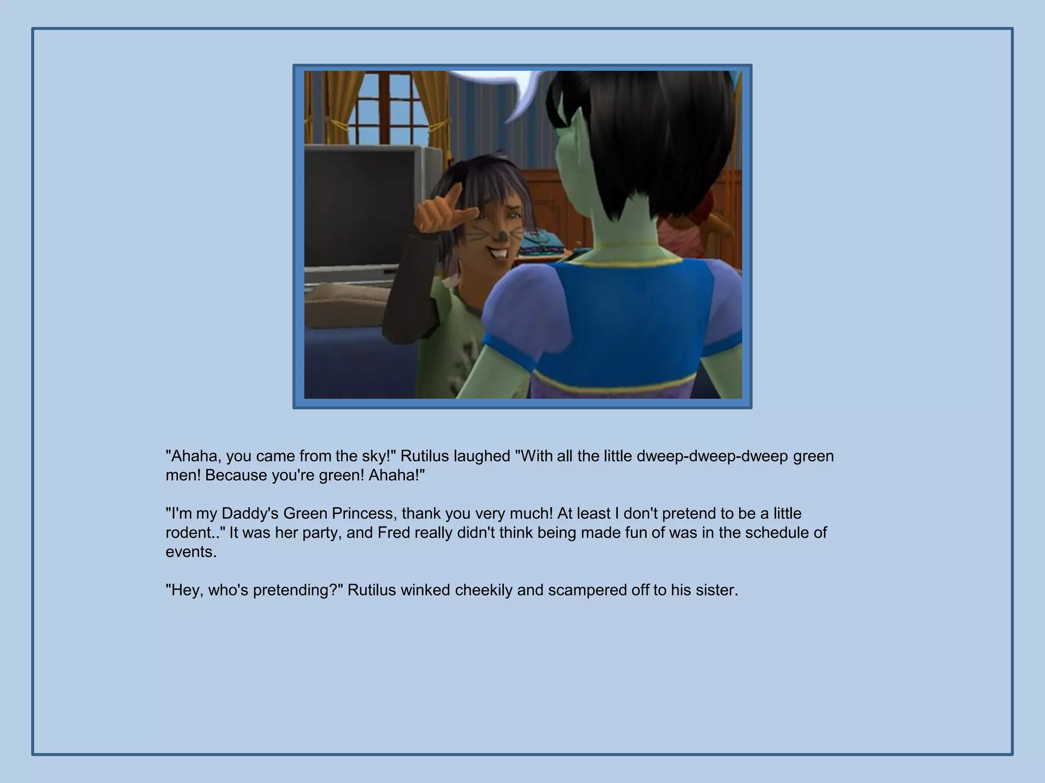 "Ahaha, you came from the sky!" Rutilus laughed "With all the little dweep-dweep-dweep green
men! Because you're green! Ahaha!"

"I'm my Daddy's Green Princess, thank you very much! At least I don't pretend to be a little
rodent.." It was her party, and Fred really didn't think being made fun of was in the schedule of
events.

"Hey, who's pretending?" Rutilus winked cheekily and scampered off to his sister.
 