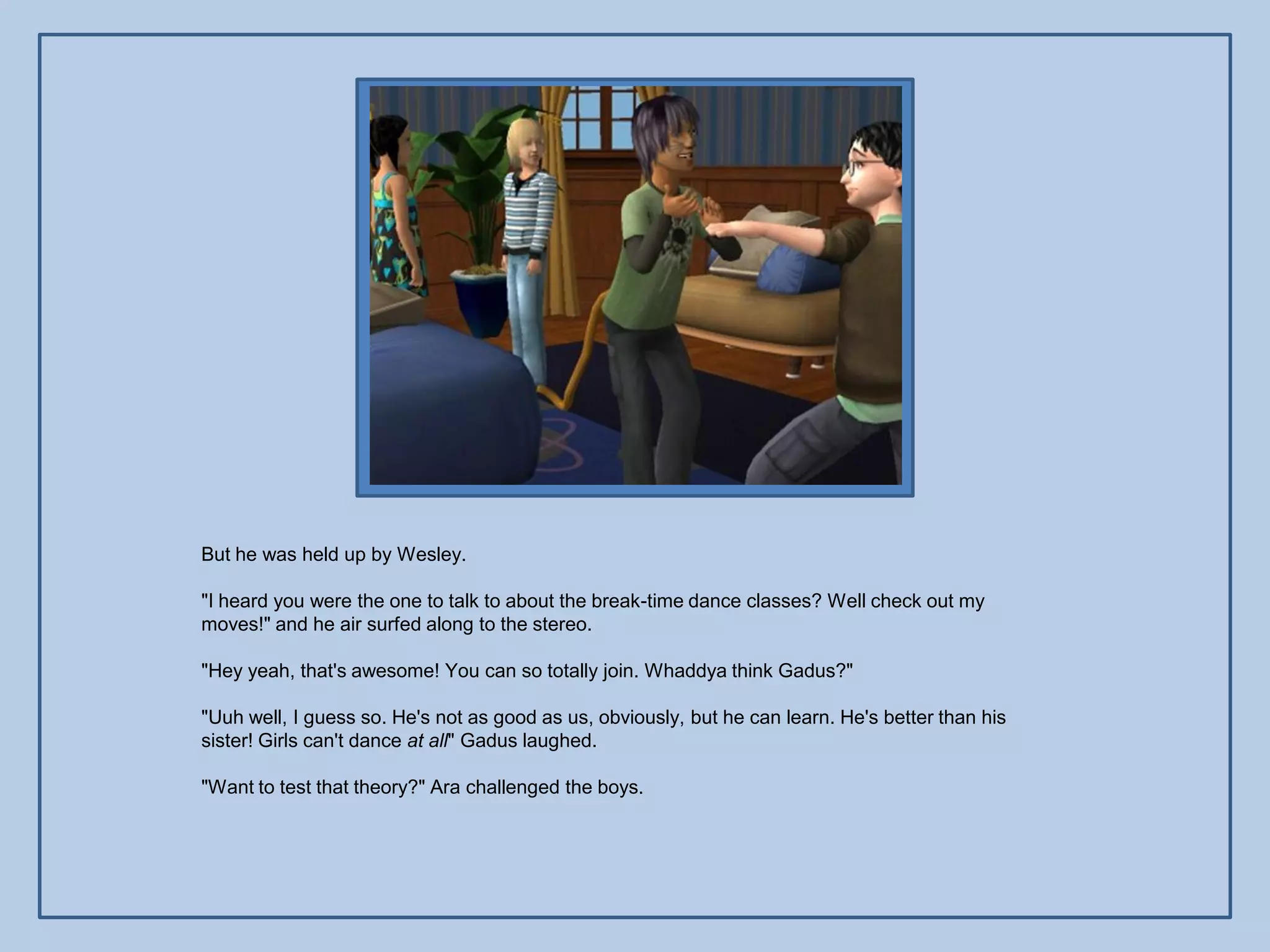 But he was held up by Wesley.

"I heard you were the one to talk to about the break-time dance classes? Well check out my
moves!" and he air surfed along to the stereo.

"Hey yeah, that's awesome! You can so totally join. Whaddya think Gadus?"

"Uuh well, I guess so. He's not as good as us, obviously, but he can learn. He's better than his
sister! Girls can't dance at all" Gadus laughed.

"Want to test that theory?" Ara challenged the boys.
 