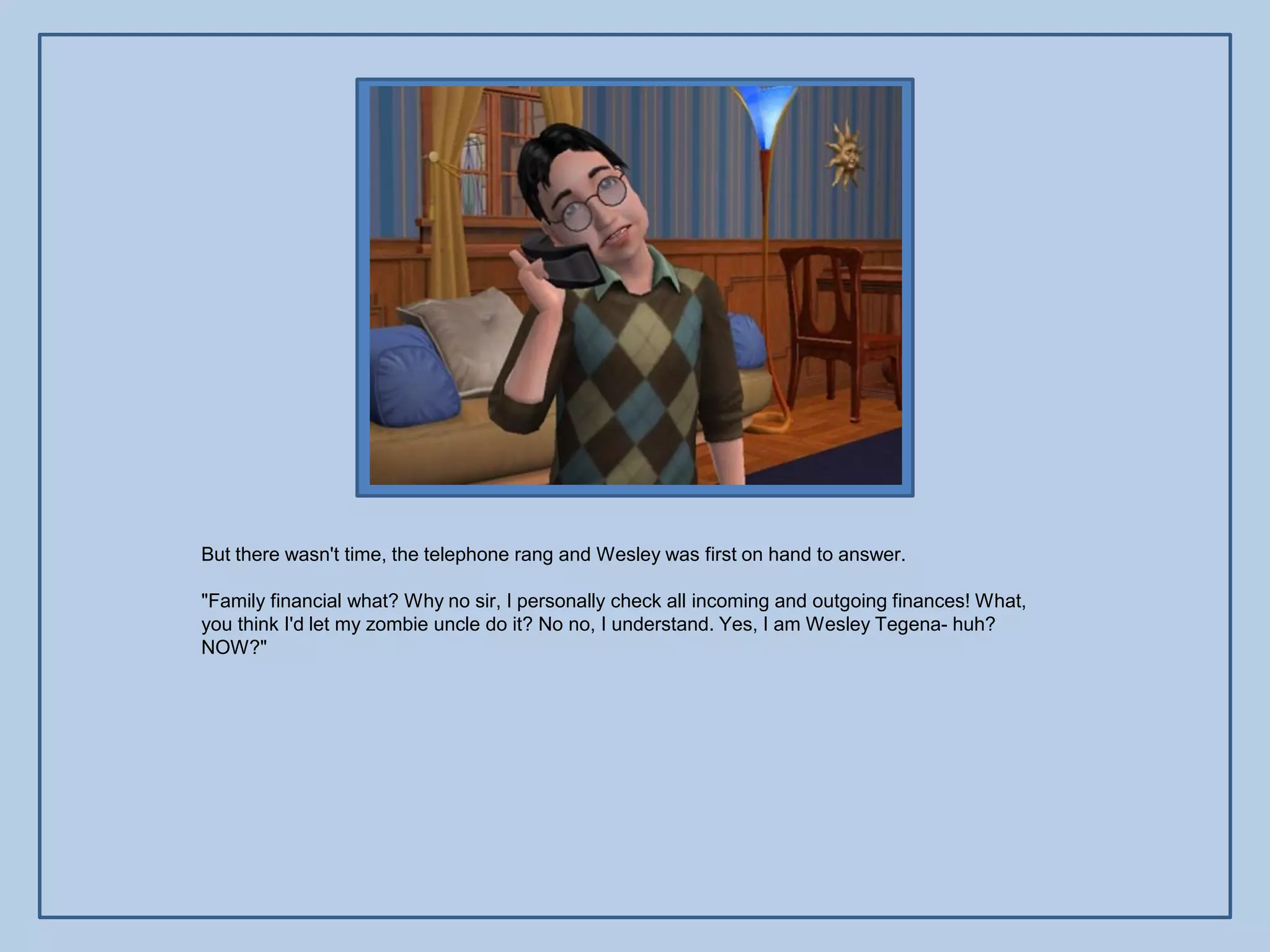But there wasn't time, the telephone rang and Wesley was first on hand to answer.

"Family financial what? Why no sir, I personally check all incoming and outgoing finances! What,
you think I'd let my zombie uncle do it? No no, I understand. Yes, I am Wesley Tegena- huh?
NOW?"
 