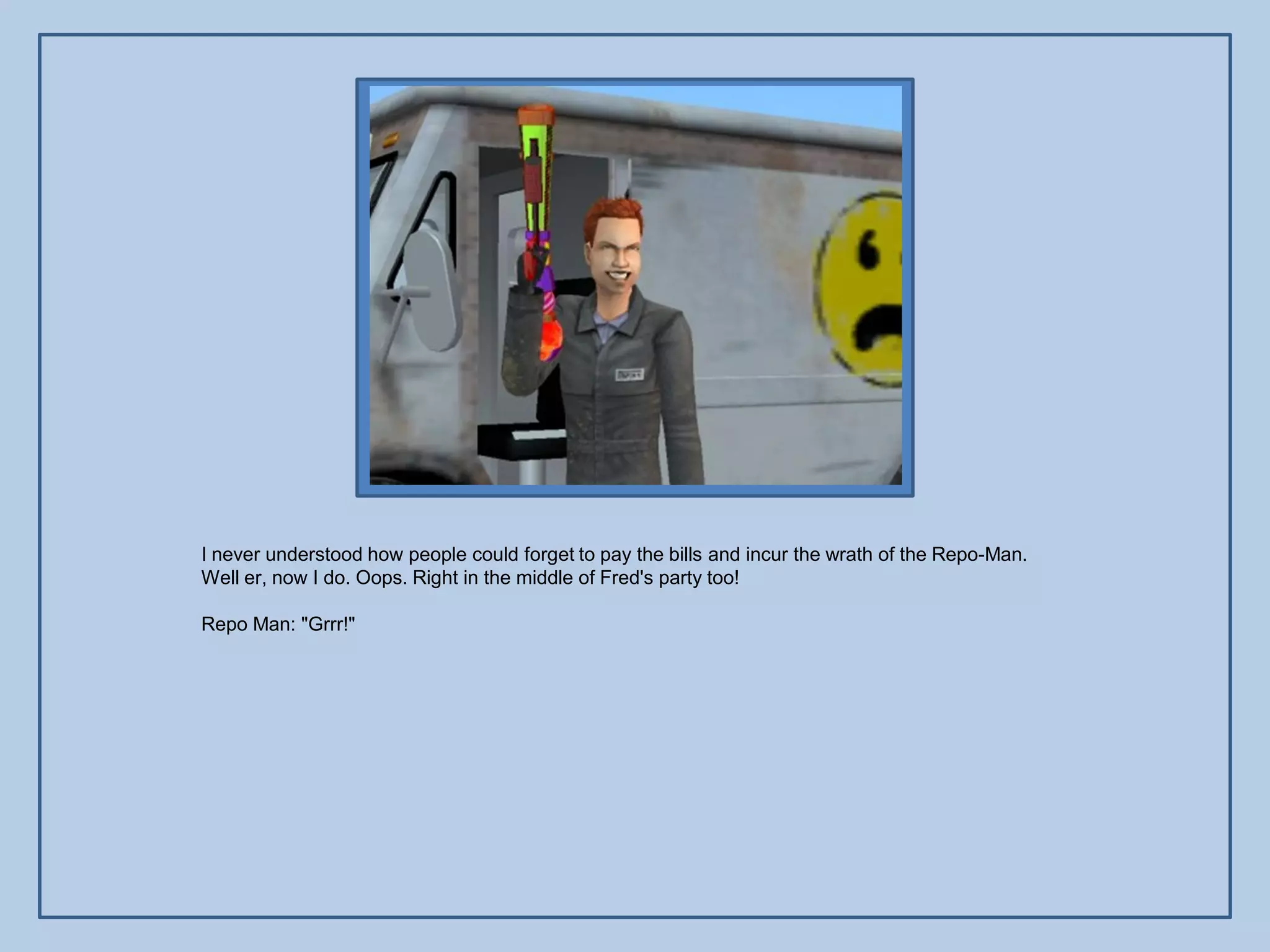 I never understood how people could forget to pay the bills and incur the wrath of the Repo-Man.
Well er, now I do. Oops. Right in the middle of Fred's party too!

Repo Man: "Grrr!"
 