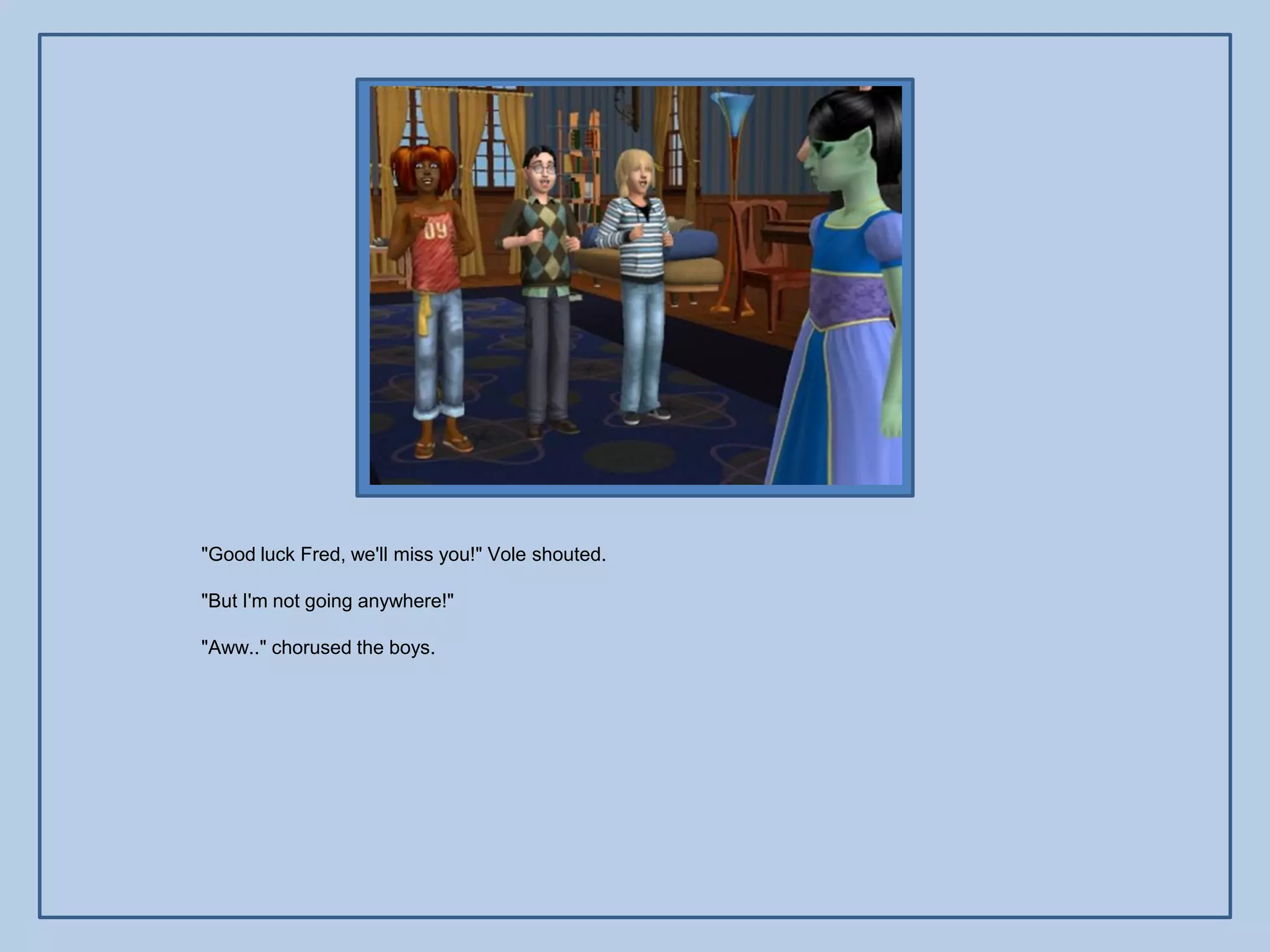 "Good luck Fred, we'll miss you!" Vole shouted.

"But I'm not going anywhere!"

"Aww.." chorused the boys.
 