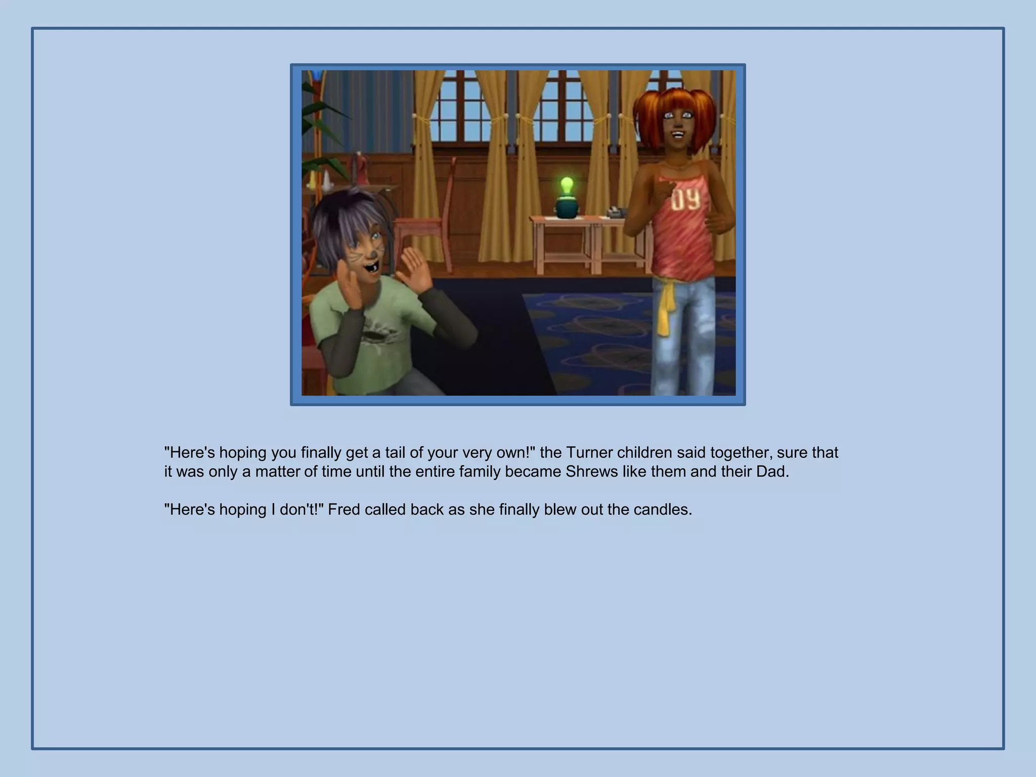 "Here's hoping you finally get a tail of your very own!" the Turner children said together, sure that
it was only a matter of time until the entire family became Shrews like them and their Dad.

"Here's hoping I don't!" Fred called back as she finally blew out the candles.
 