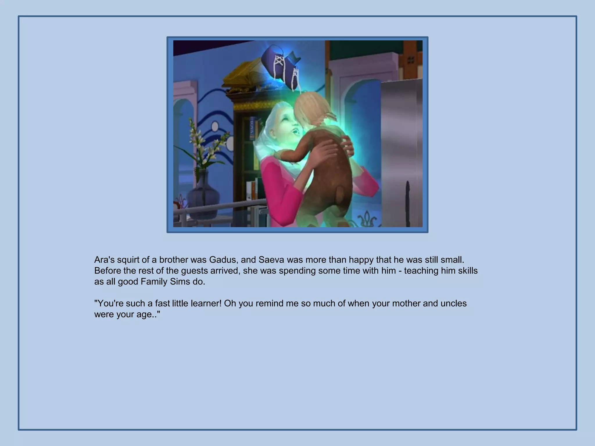 Ara's squirt of a brother was Gadus, and Saeva was more than happy that he was still small.
Before the rest of the guests arrived, she was spending some time with him - teaching him skills
as all good Family Sims do.

"You're such a fast little learner! Oh you remind me so much of when your mother and uncles
were your age.."
 