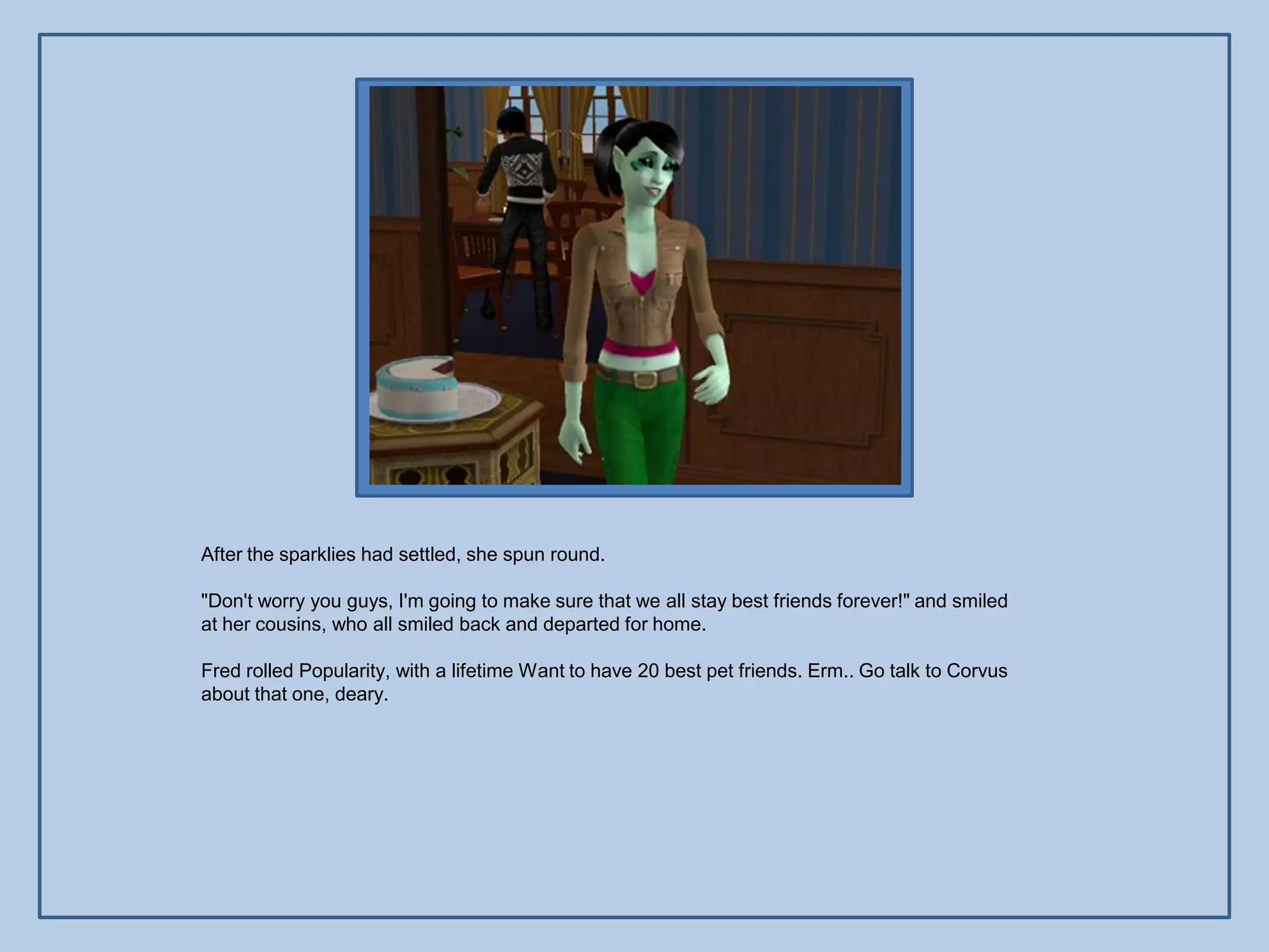 After the sparklies had settled, she spun round.

"Don't worry you guys, I'm going to make sure that we all stay best friends forever!" and smiled
at her cousins, who all smiled back and departed for home.

Fred rolled Popularity, with a lifetime Want to have 20 best pet friends. Erm.. Go talk to Corvus
about that one, deary.
 