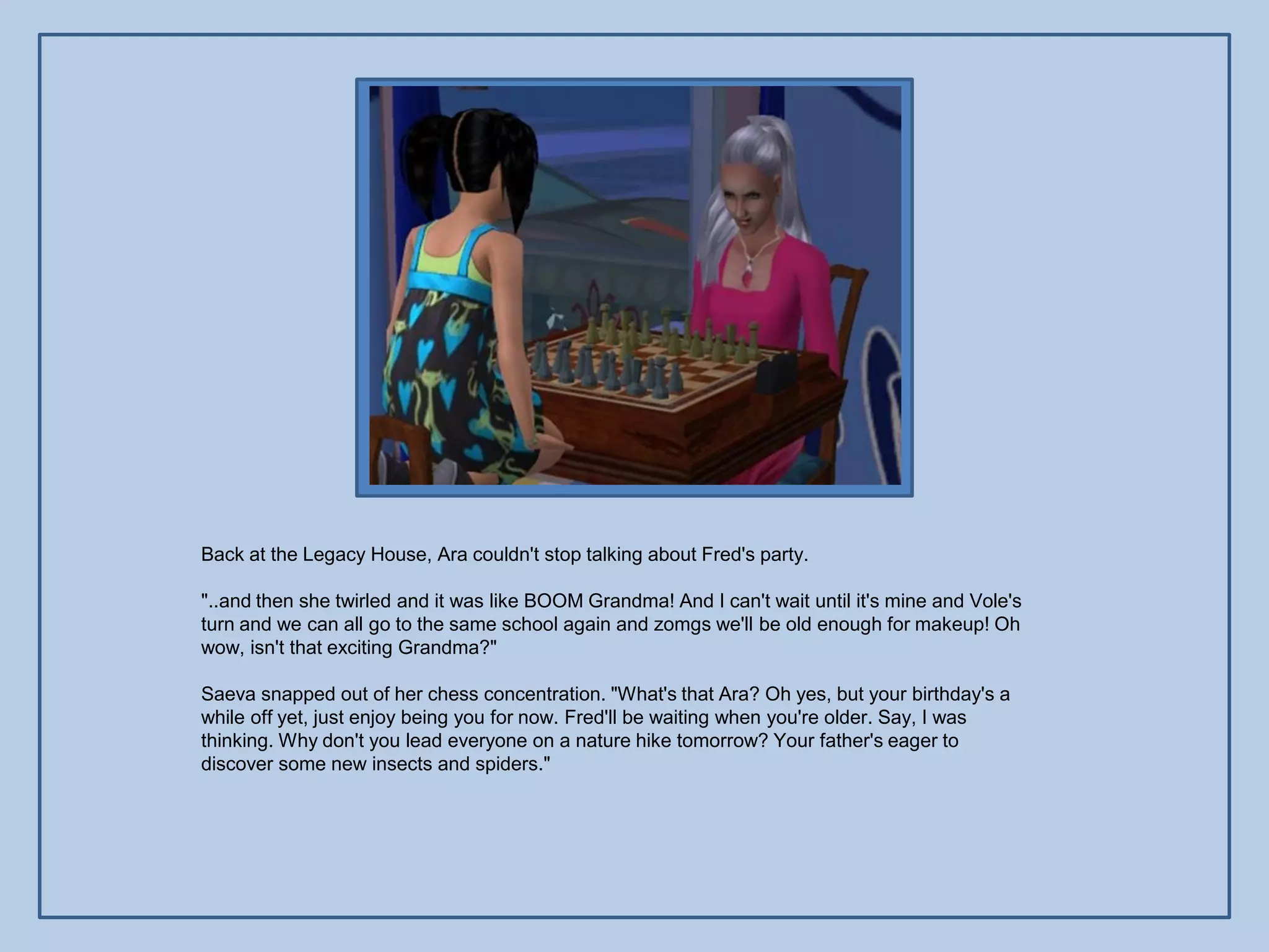 Back at the Legacy House, Ara couldn't stop talking about Fred's party.

"..and then she twirled and it was like BOOM Grandma! And I can't wait until it's mine and Vole's
turn and we can all go to the same school again and zomgs we'll be old enough for makeup! Oh
wow, isn't that exciting Grandma?"

Saeva snapped out of her chess concentration. "What's that Ara? Oh yes, but your birthday's a
while off yet, just enjoy being you for now. Fred'll be waiting when you're older. Say, I was
thinking. Why don't you lead everyone on a nature hike tomorrow? Your father's eager to
discover some new insects and spiders."
 