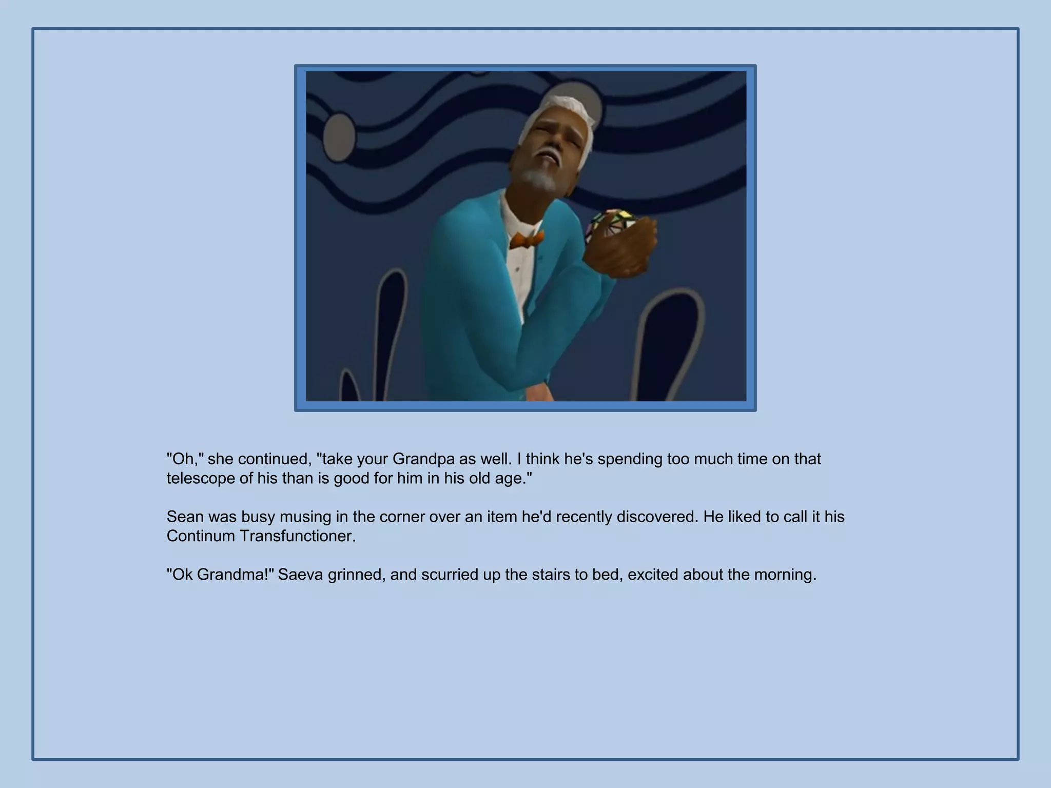 "Oh," she continued, "take your Grandpa as well. I think he's spending too much time on that
telescope of his than is good for him in his old age."

Sean was busy musing in the corner over an item he'd recently discovered. He liked to call it his
Continum Transfunctioner.

"Ok Grandma!" Saeva grinned, and scurried up the stairs to bed, excited about the morning.
 
