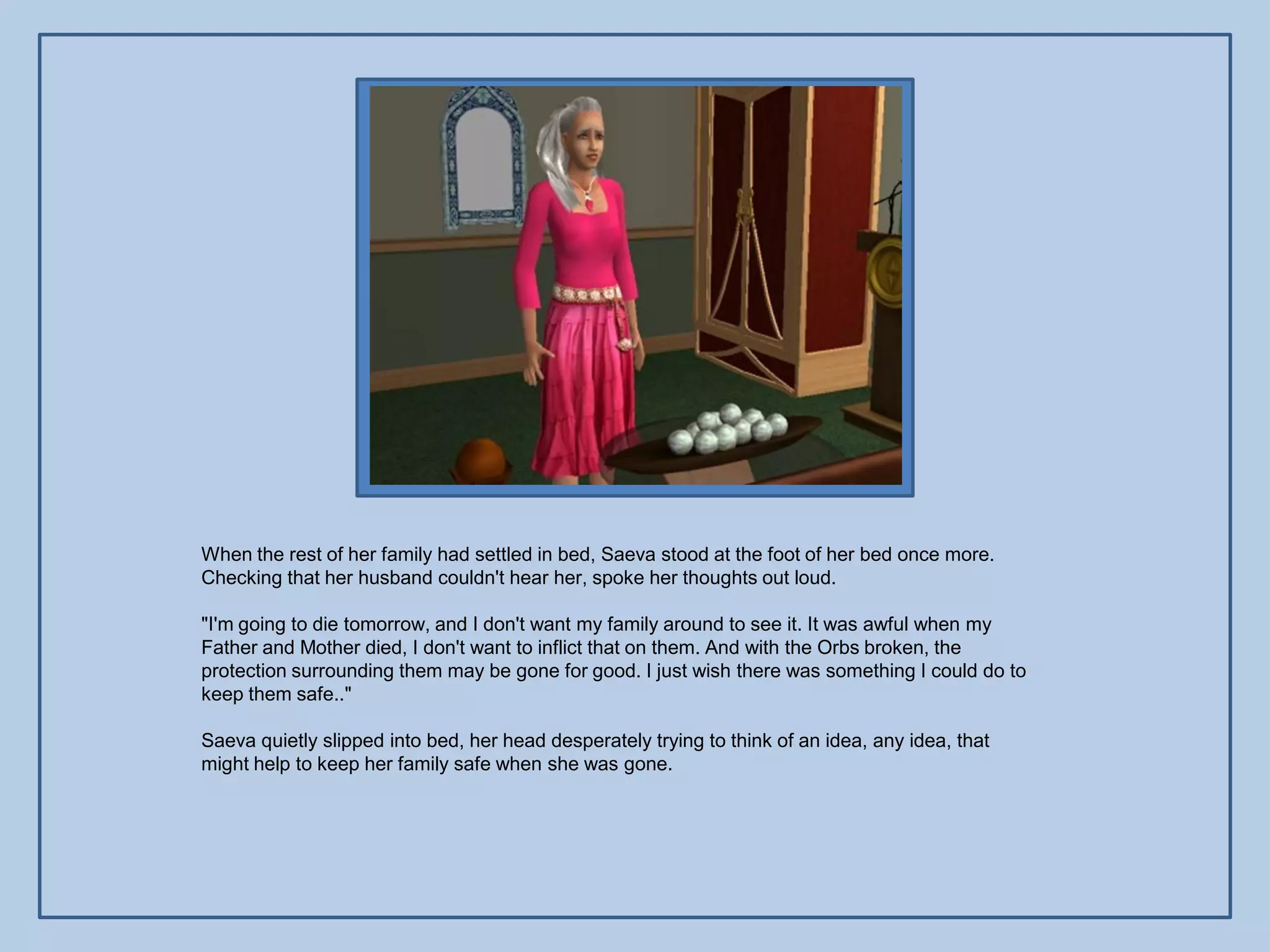 When the rest of her family had settled in bed, Saeva stood at the foot of her bed once more.
Checking that her husband couldn't hear her, spoke her thoughts out loud.

"I'm going to die tomorrow, and I don't want my family around to see it. It was awful when my
Father and Mother died, I don't want to inflict that on them. And with the Orbs broken, the
protection surrounding them may be gone for good. I just wish there was something I could do to
keep them safe.."

Saeva quietly slipped into bed, her head desperately trying to think of an idea, any idea, that
might help to keep her family safe when she was gone.
 