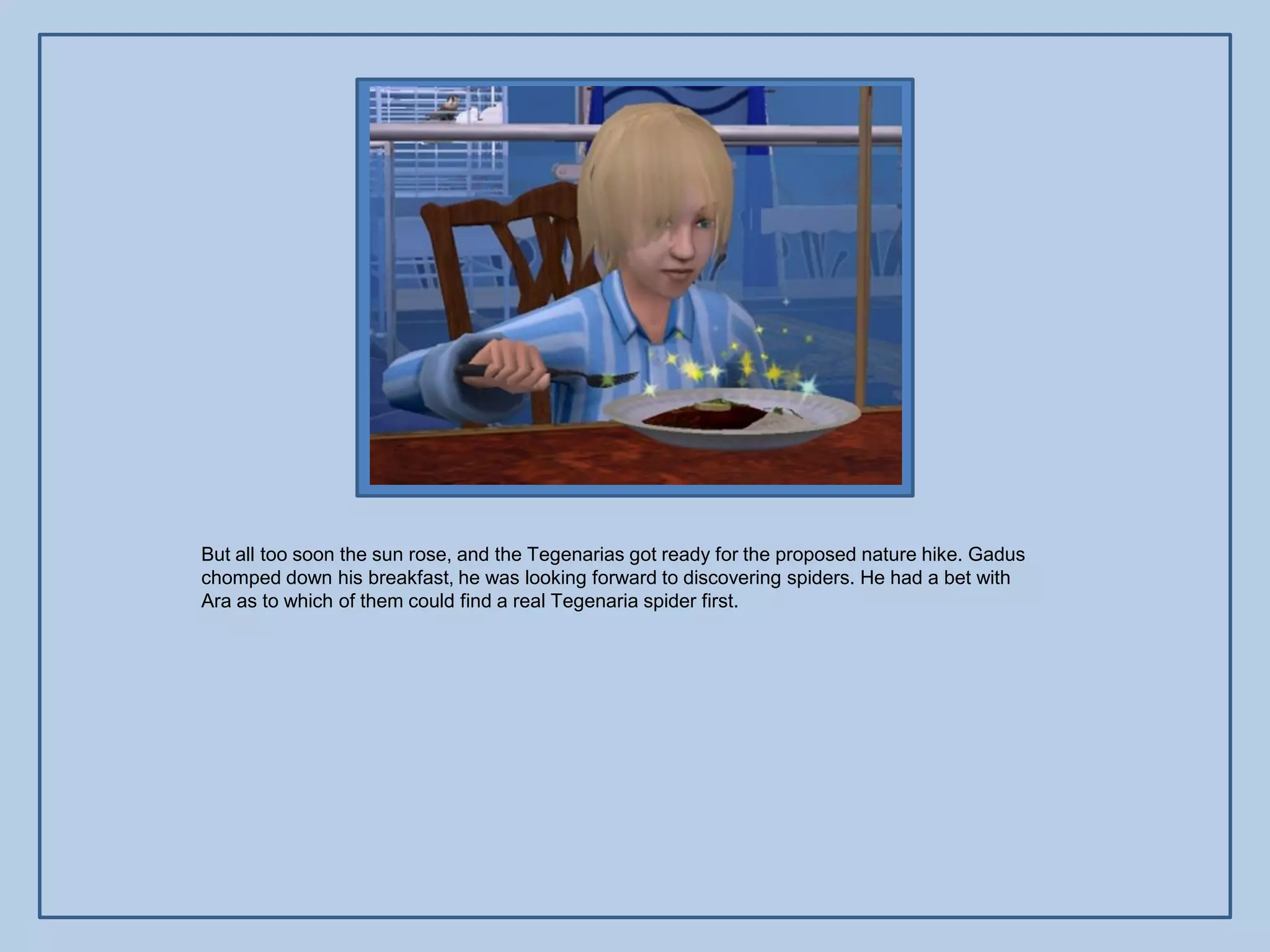 But all too soon the sun rose, and the Tegenarias got ready for the proposed nature hike. Gadus
chomped down his breakfast, he was looking forward to discovering spiders. He had a bet with
Ara as to which of them could find a real Tegenaria spider first.
 