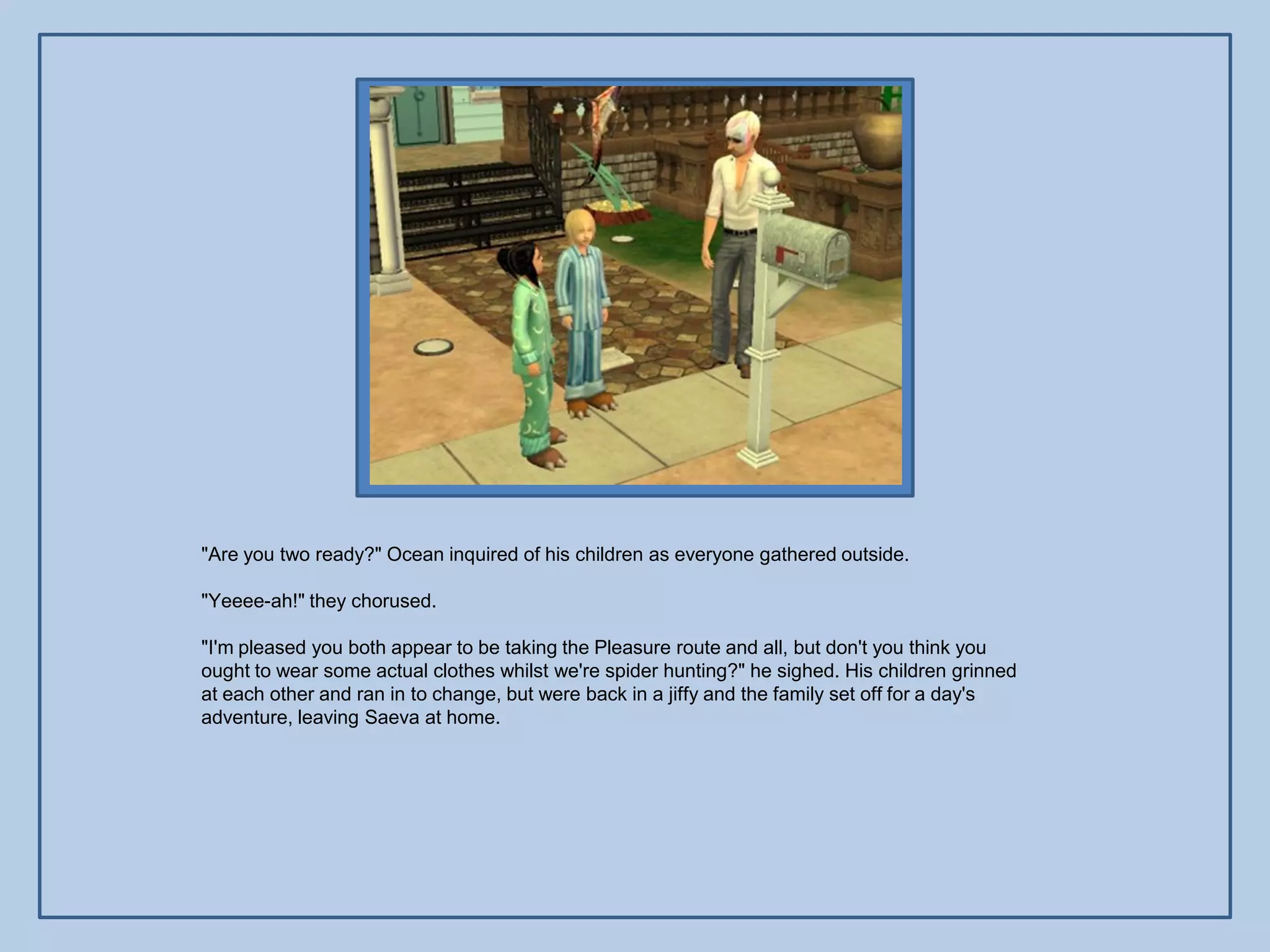 "Are you two ready?" Ocean inquired of his children as everyone gathered outside.

"Yeeee-ah!" they chorused.

"I'm pleased you both appear to be taking the Pleasure route and all, but don't you think you
ought to wear some actual clothes whilst we're spider hunting?" he sighed. His children grinned
at each other and ran in to change, but were back in a jiffy and the family set off for a day's
adventure, leaving Saeva at home.
 