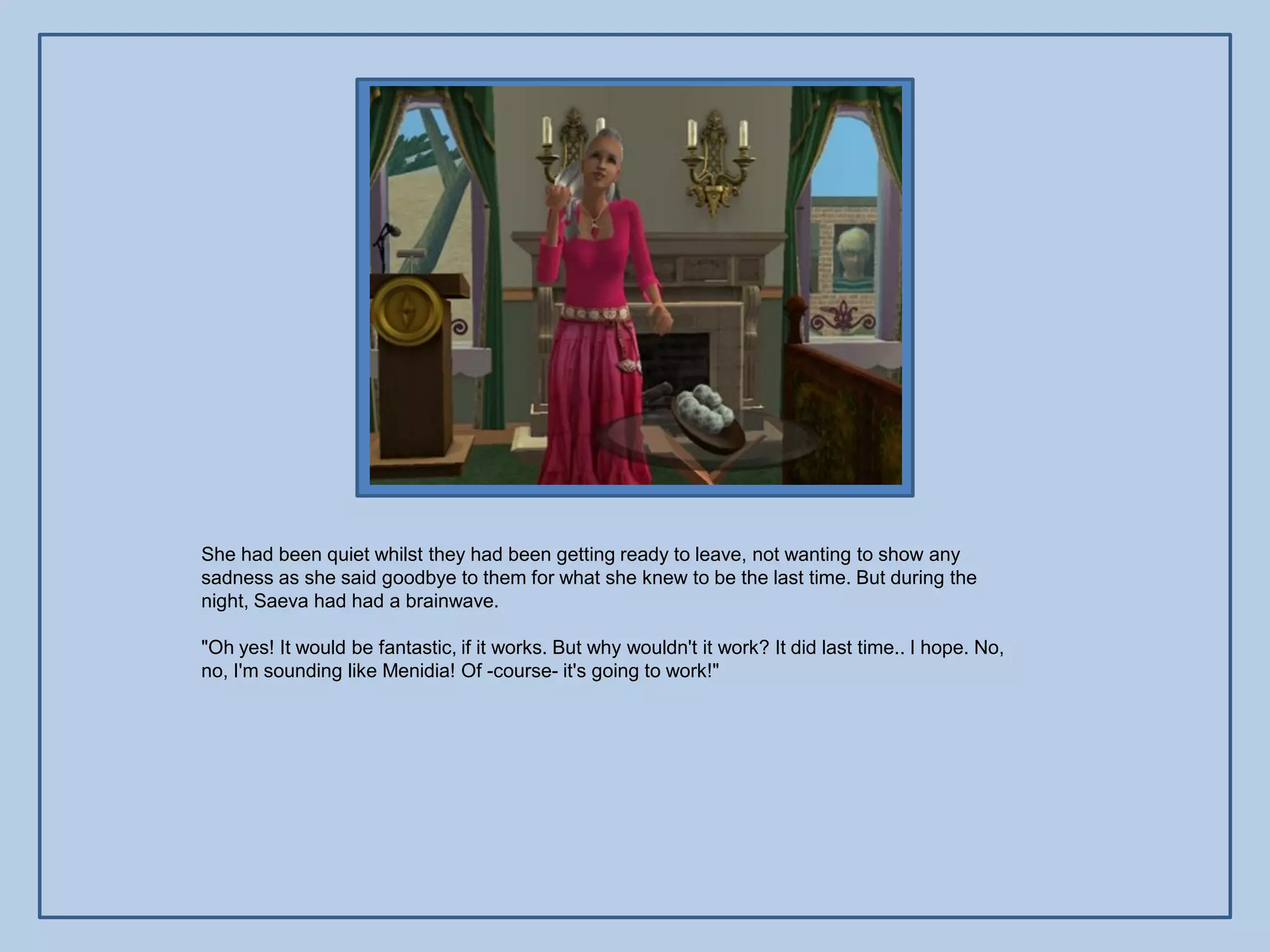 She had been quiet whilst they had been getting ready to leave, not wanting to show any
sadness as she said goodbye to them for what she knew to be the last time. But during the
night, Saeva had had a brainwave.

"Oh yes! It would be fantastic, if it works. But why wouldn't it work? It did last time.. I hope. No,
no, I'm sounding like Menidia! Of -course- it's going to work!"
 