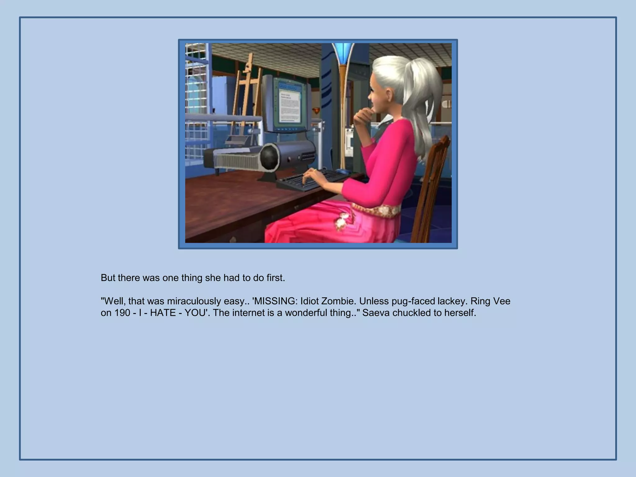 But there was one thing she had to do first.

"Well, that was miraculously easy.. 'MISSING: Idiot Zombie. Unless pug-faced lackey. Ring Vee
on 190 - I - HATE - YOU'. The internet is a wonderful thing.." Saeva chuckled to herself.
 