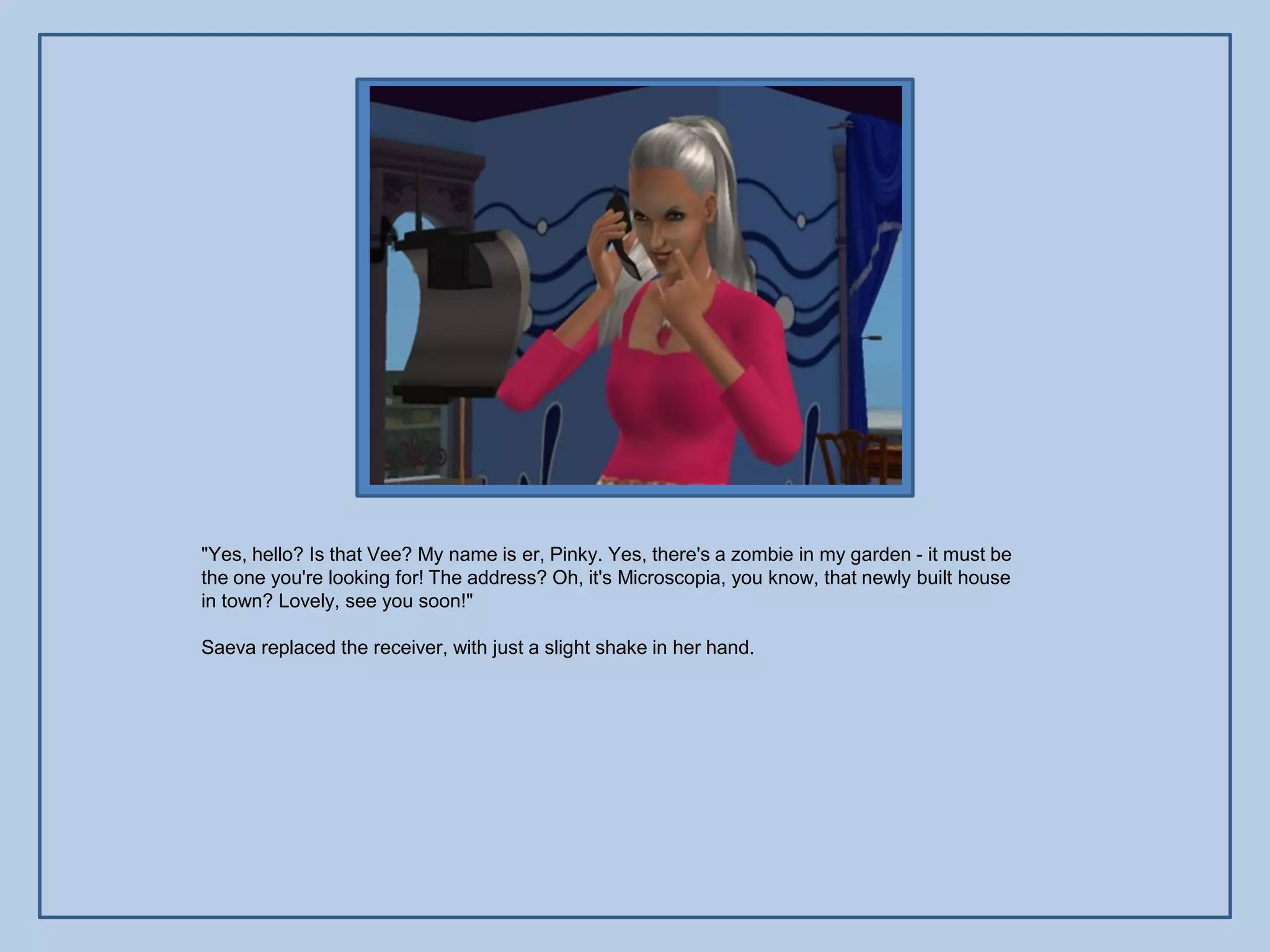 "Yes, hello? Is that Vee? My name is er, Pinky. Yes, there's a zombie in my garden - it must be
the one you're looking for! The address? Oh, it's Microscopia, you know, that newly built house
in town? Lovely, see you soon!"

Saeva replaced the receiver, with just a slight shake in her hand.
 