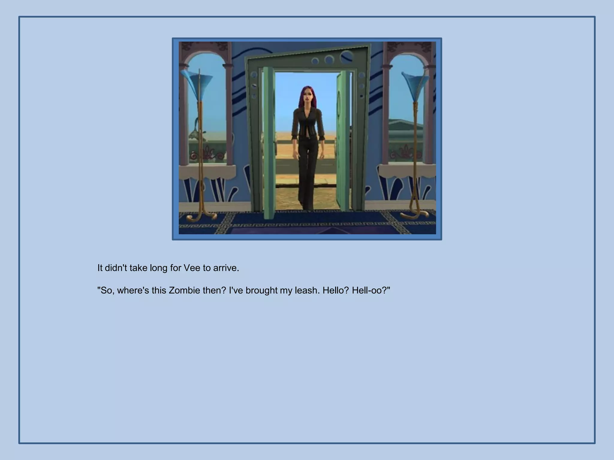 It didn't take long for Vee to arrive.

"So, where's this Zombie then? I've brought my leash. Hello? Hell-oo?"
 