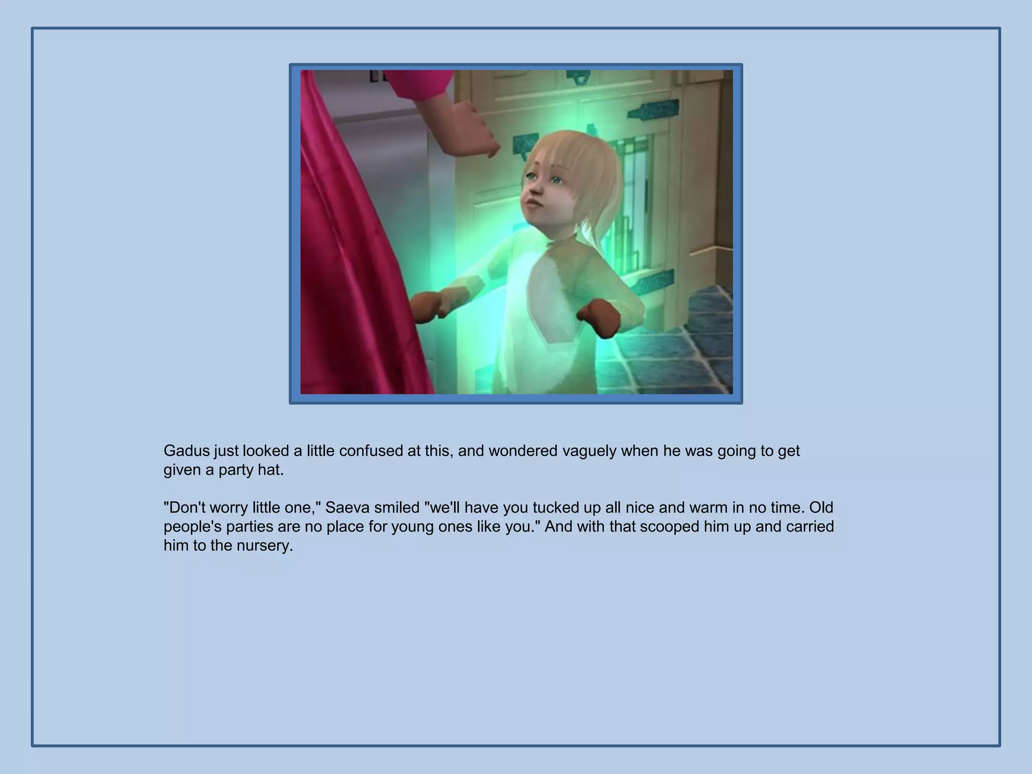 Gadus just looked a little confused at this, and wondered vaguely when he was going to get
given a party hat.

"Don't worry little one," Saeva smiled "we'll have you tucked up all nice and warm in no time. Old
people's parties are no place for young ones like you." And with that scooped him up and carried
him to the nursery.
 