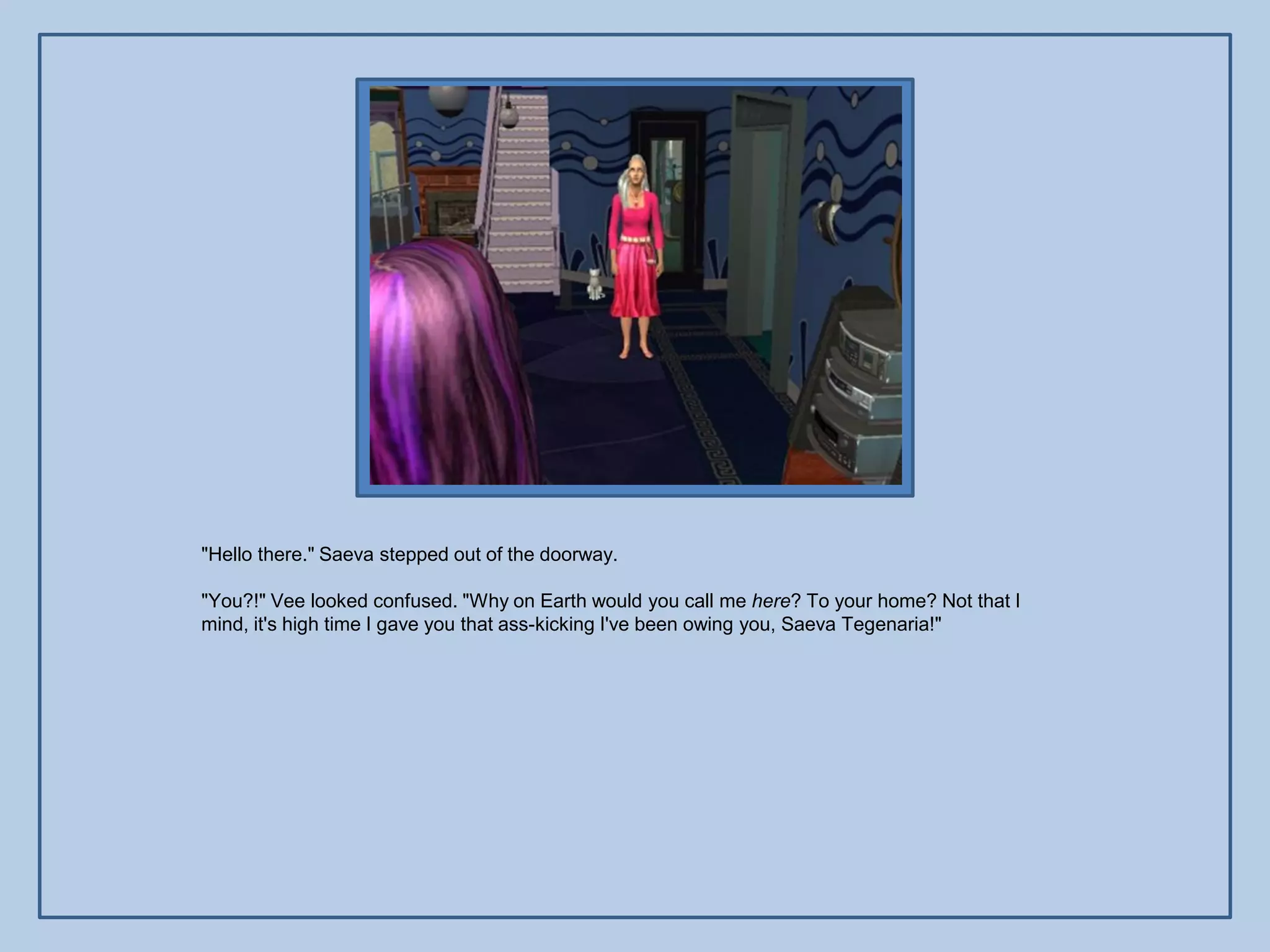 "Hello there." Saeva stepped out of the doorway.

"You?!" Vee looked confused. "Why on Earth would you call me here? To your home? Not that I
mind, it's high time I gave you that ass-kicking I've been owing you, Saeva Tegenaria!"
 
