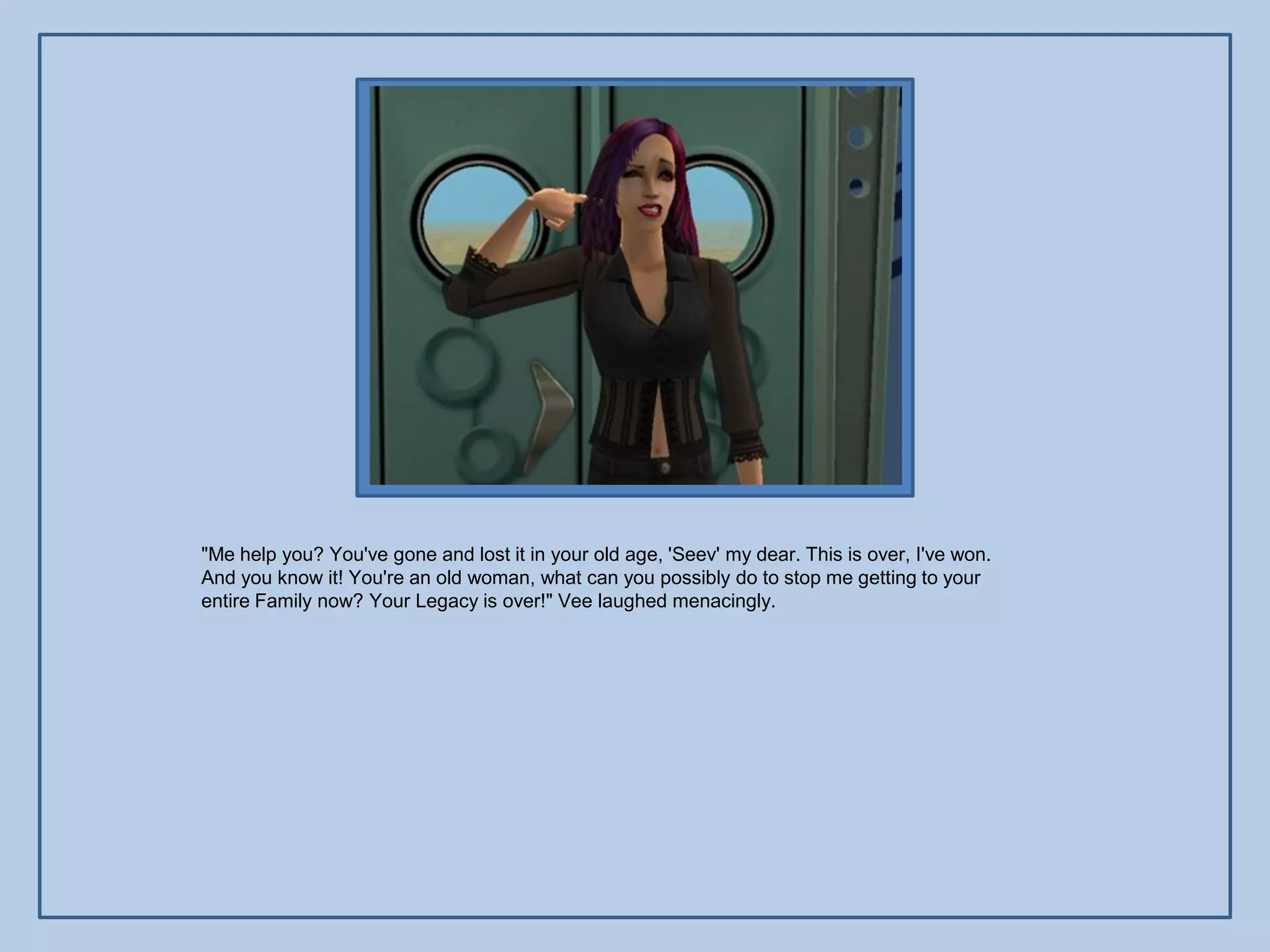 "Me help you? You've gone and lost it in your old age, 'Seev' my dear. This is over, I've won.
And you know it! You're an old woman, what can you possibly do to stop me getting to your
entire Family now? Your Legacy is over!" Vee laughed menacingly.
 