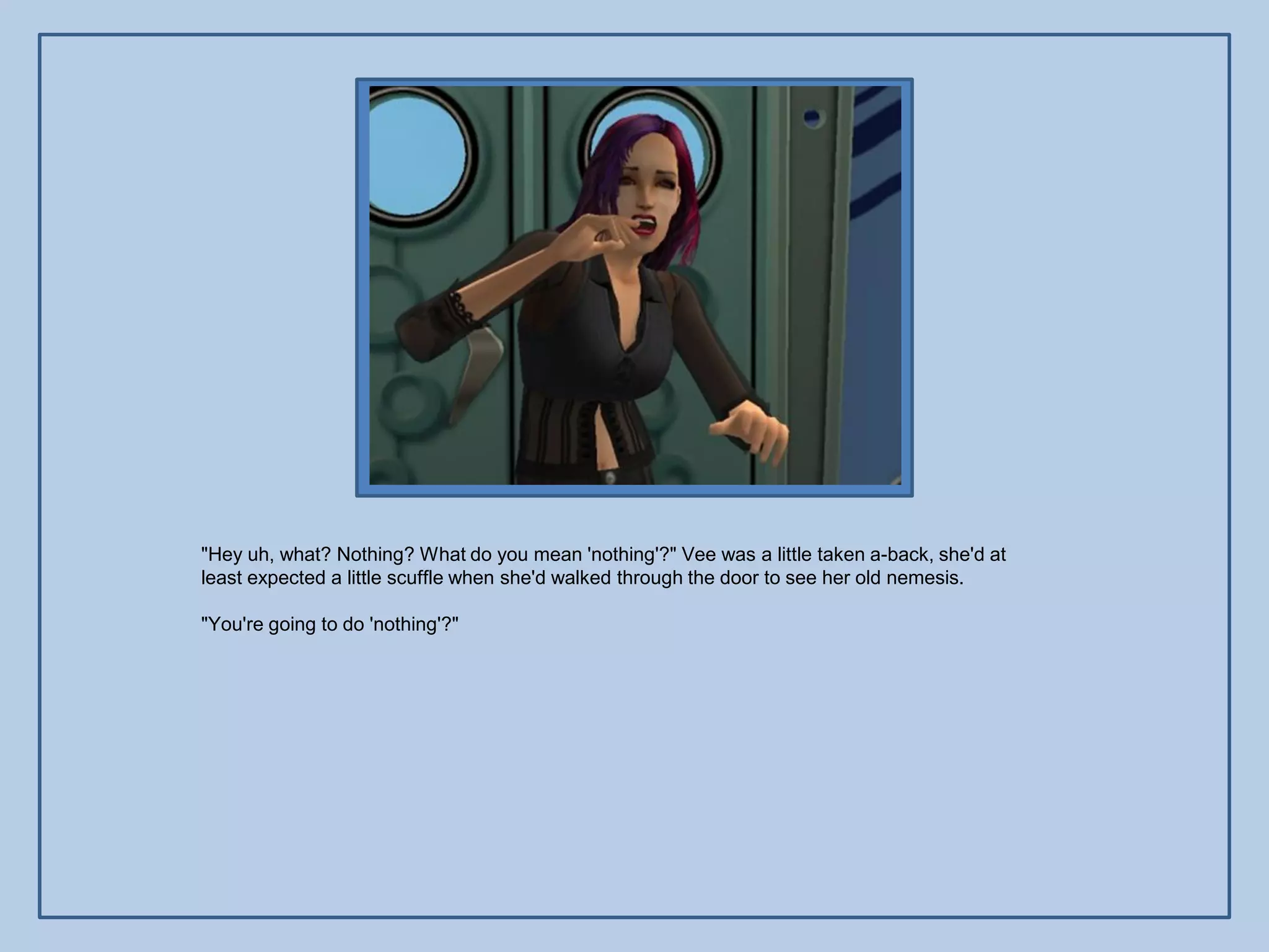 "Hey uh, what? Nothing? What do you mean 'nothing'?" Vee was a little taken a-back, she'd at
least expected a little scuffle when she'd walked through the door to see her old nemesis.

"You're going to do 'nothing'?"
 