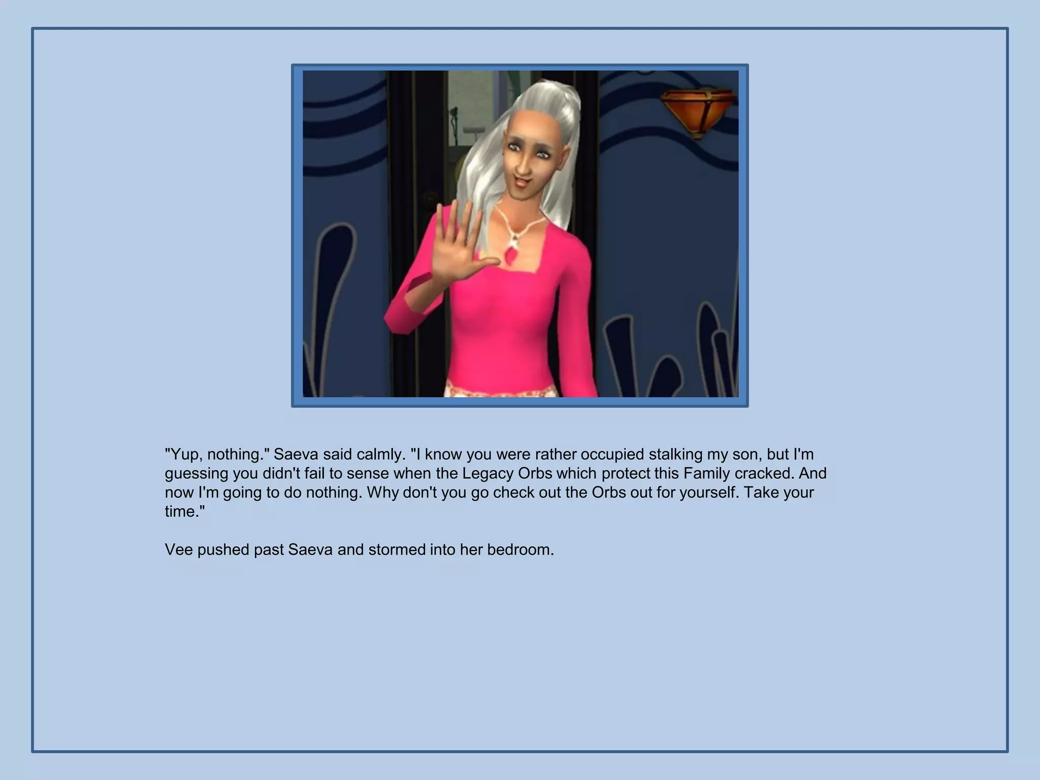 "Yup, nothing." Saeva said calmly. "I know you were rather occupied stalking my son, but I'm
guessing you didn't fail to sense when the Legacy Orbs which protect this Family cracked. And
now I'm going to do nothing. Why don't you go check out the Orbs out for yourself. Take your
time."

Vee pushed past Saeva and stormed into her bedroom.
 