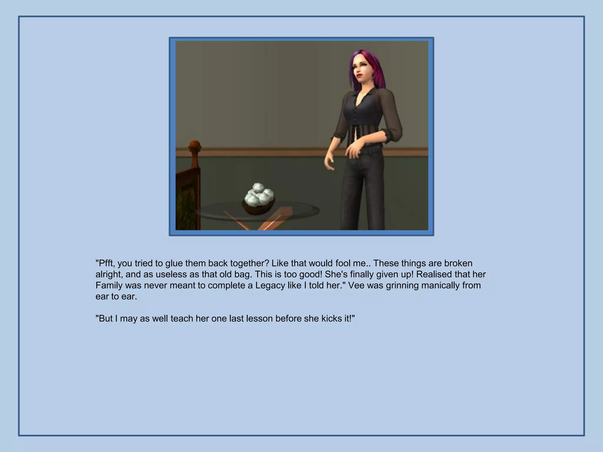 "Pfft, you tried to glue them back together? Like that would fool me.. These things are broken
alright, and as useless as that old bag. This is too good! She's finally given up! Realised that her
Family was never meant to complete a Legacy like I told her." Vee was grinning manically from
ear to ear.

"But I may as well teach her one last lesson before she kicks it!"
 