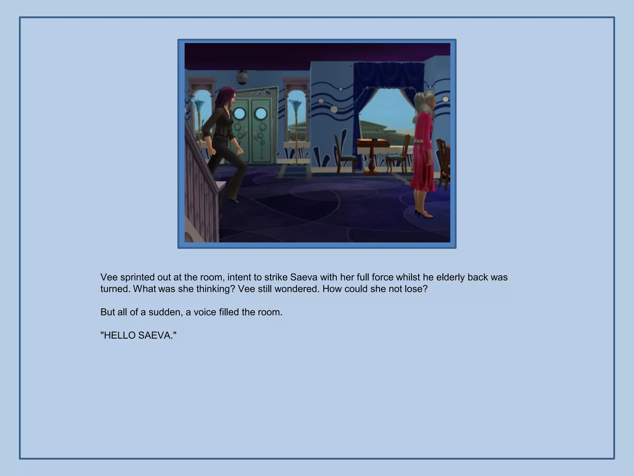 Vee sprinted out at the room, intent to strike Saeva with her full force whilst he elderly back was
turned. What was she thinking? Vee still wondered. How could she not lose?

But all of a sudden, a voice filled the room.

"HELLO SAEVA."
 