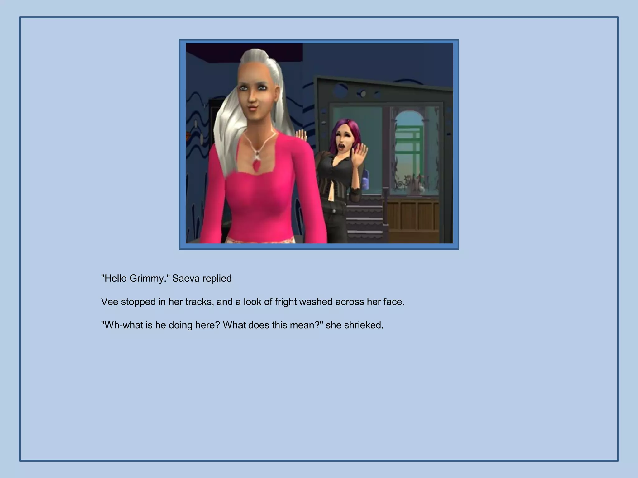 "Hello Grimmy." Saeva replied

Vee stopped in her tracks, and a look of fright washed across her face.

"Wh-what is he doing here? What does this mean?" she shrieked.
 