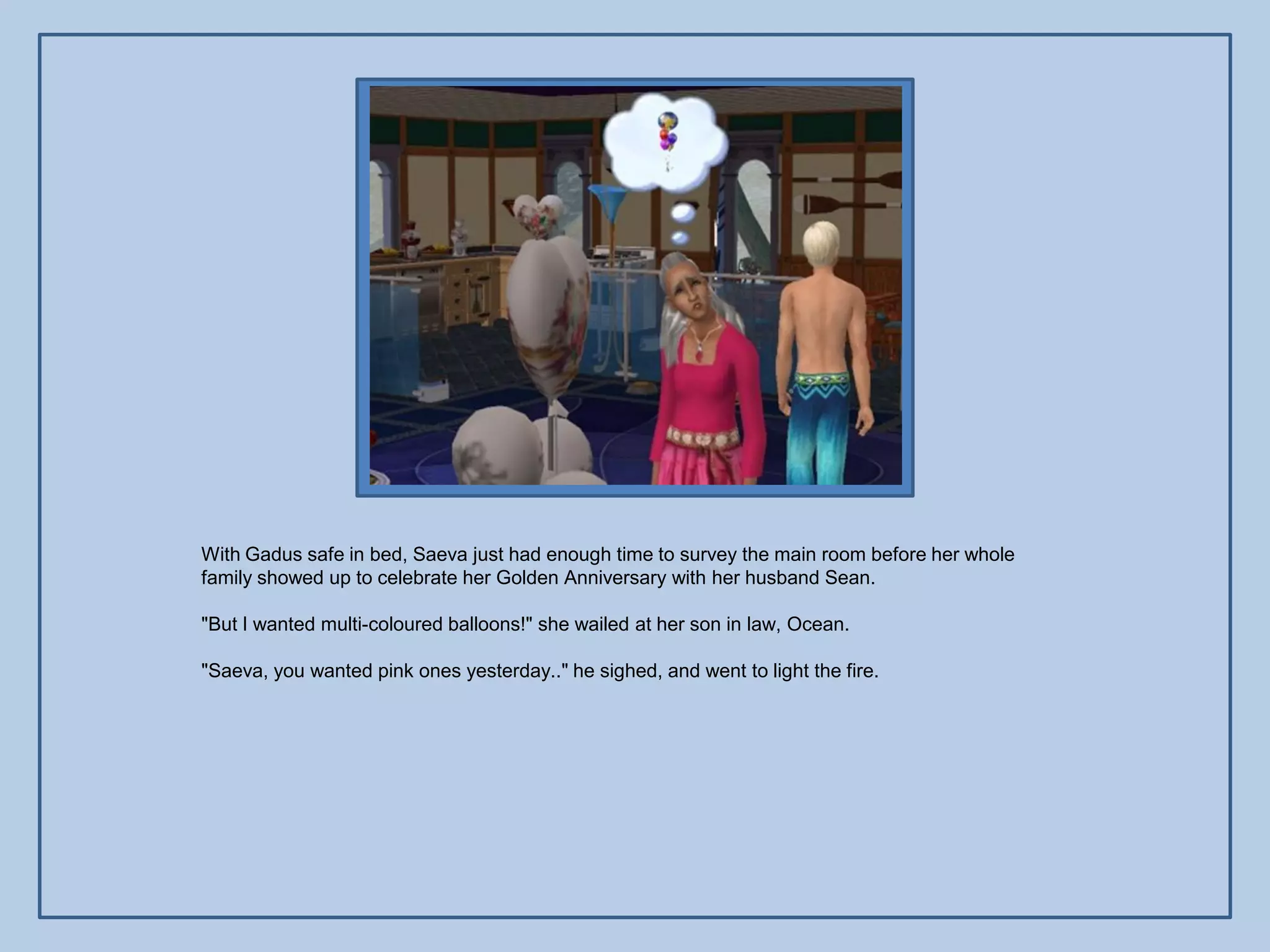 With Gadus safe in bed, Saeva just had enough time to survey the main room before her whole
family showed up to celebrate her Golden Anniversary with her husband Sean.

"But I wanted multi-coloured balloons!" she wailed at her son in law, Ocean.

"Saeva, you wanted pink ones yesterday.." he sighed, and went to light the fire.
 