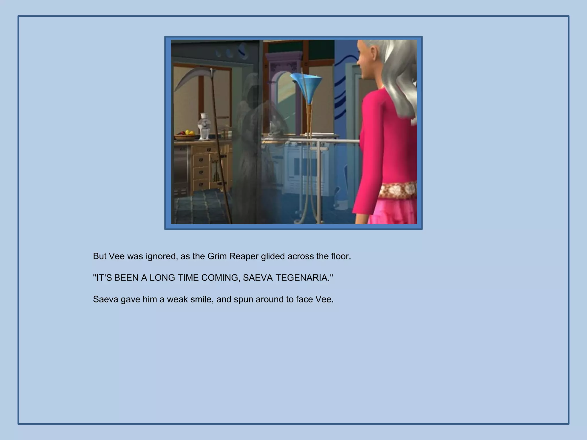 But Vee was ignored, as the Grim Reaper glided across the floor.

"IT'S BEEN A LONG TIME COMING, SAEVA TEGENARIA."

Saeva gave him a weak smile, and spun around to face Vee.
 