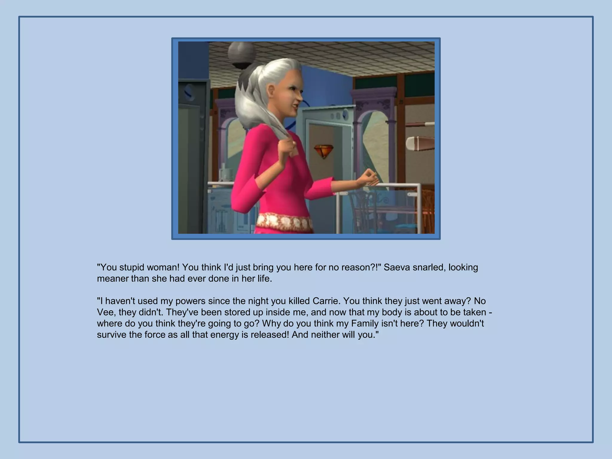 "You stupid woman! You think I'd just bring you here for no reason?!" Saeva snarled, looking
meaner than she had ever done in her life.

"I haven't used my powers since the night you killed Carrie. You think they just went away? No
Vee, they didn't. They've been stored up inside me, and now that my body is about to be taken -
where do you think they're going to go? Why do you think my Family isn't here? They wouldn't
survive the force as all that energy is released! And neither will you."
 