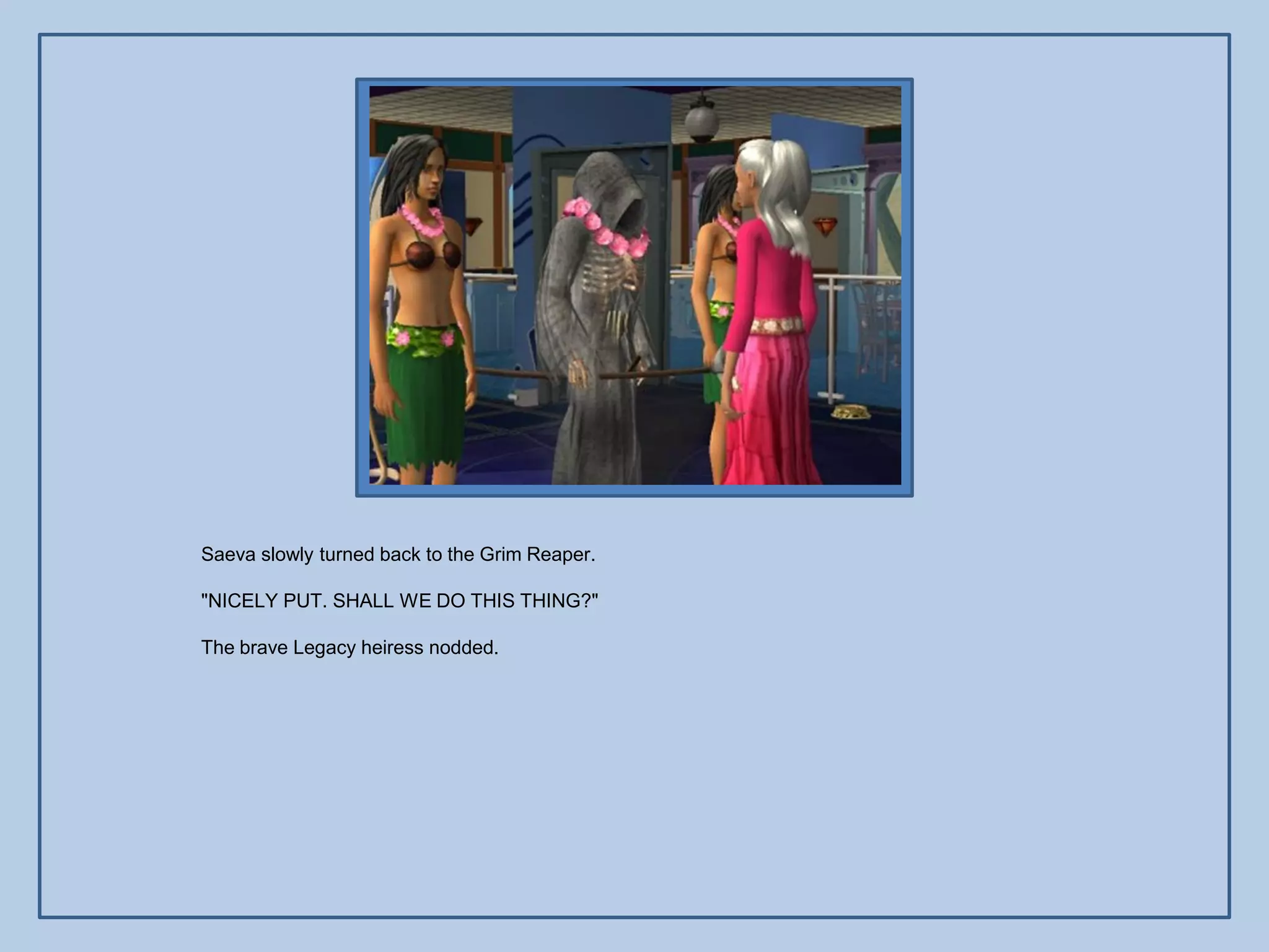 Saeva slowly turned back to the Grim Reaper.

"NICELY PUT. SHALL WE DO THIS THING?"

The brave Legacy heiress nodded.
 