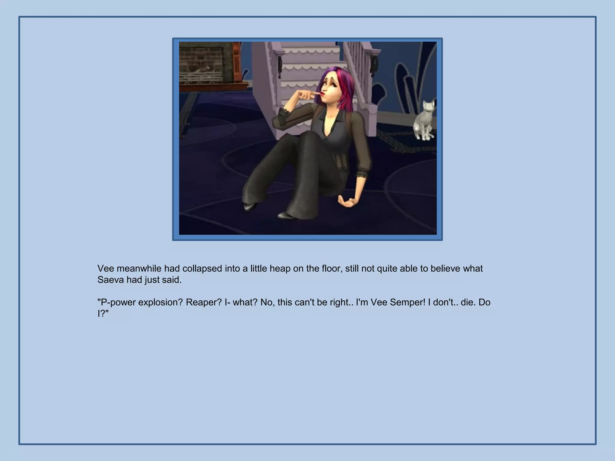 Vee meanwhile had collapsed into a little heap on the floor, still not quite able to believe what
Saeva had just said.

"P-power explosion? Reaper? I- what? No, this can't be right.. I'm Vee Semper! I don't.. die. Do
I?"
 