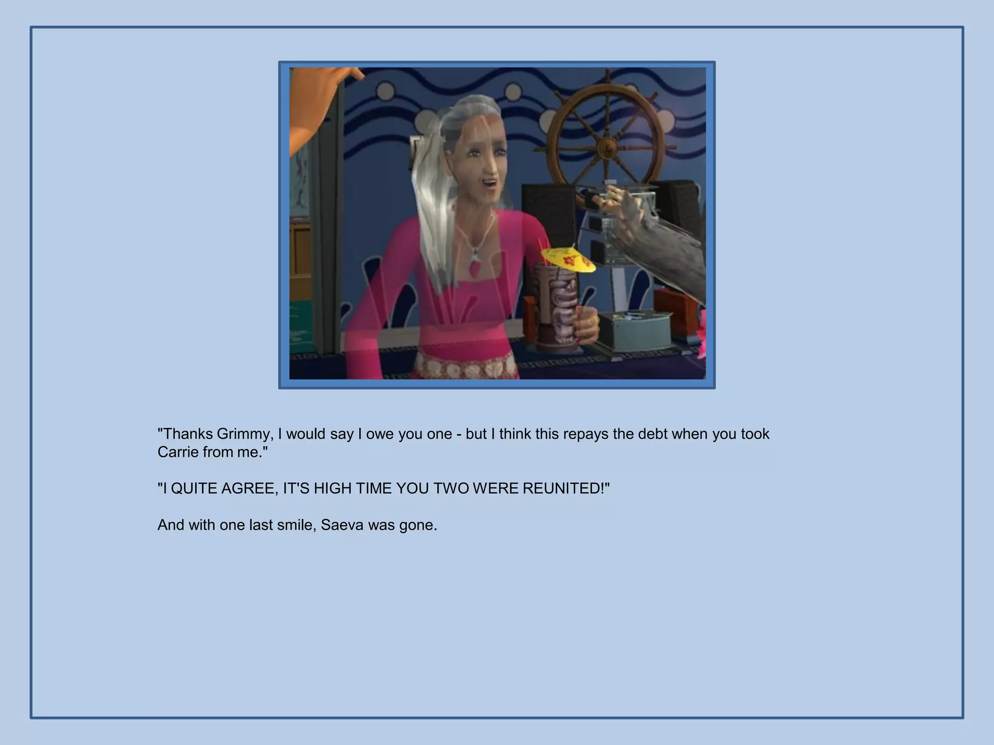 "Thanks Grimmy, I would say I owe you one - but I think this repays the debt when you took
Carrie from me."

"I QUITE AGREE, IT'S HIGH TIME YOU TWO WERE REUNITED!"

And with one last smile, Saeva was gone.
 