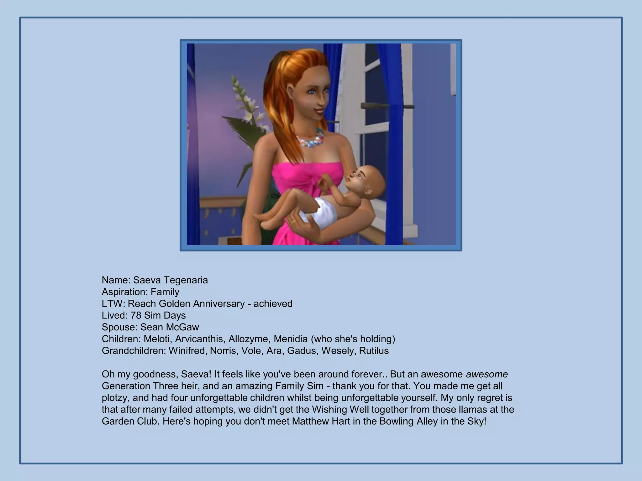 Name: Saeva Tegenaria
Aspiration: Family
LTW: Reach Golden Anniversary - achieved
Lived: 78 Sim Days
Spouse: Sean McGaw
Children: Meloti, Arvicanthis, Allozyme, Menidia (who she's holding)
Grandchildren: Winifred, Norris, Vole, Ara, Gadus, Wesely, Rutilus

Oh my goodness, Saeva! It feels like you've been around forever.. But an awesome awesome
Generation Three heir, and an amazing Family Sim - thank you for that. You made me get all
plotzy, and had four unforgettable children whilst being unforgettable yourself. My only regret is
that after many failed attempts, we didn't get the Wishing Well together from those llamas at the
Garden Club. Here's hoping you don't meet Matthew Hart in the Bowling Alley in the Sky!
 