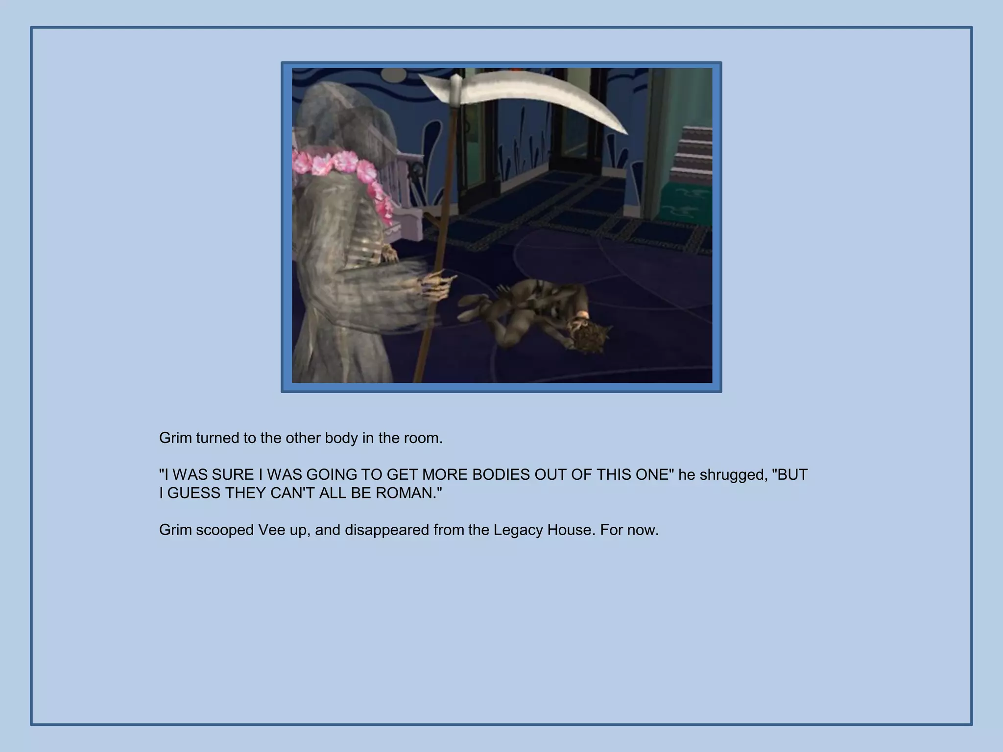 Grim turned to the other body in the room.

"I WAS SURE I WAS GOING TO GET MORE BODIES OUT OF THIS ONE" he shrugged, "BUT
I GUESS THEY CAN'T ALL BE ROMAN."

Grim scooped Vee up, and disappeared from the Legacy House. For now.
 