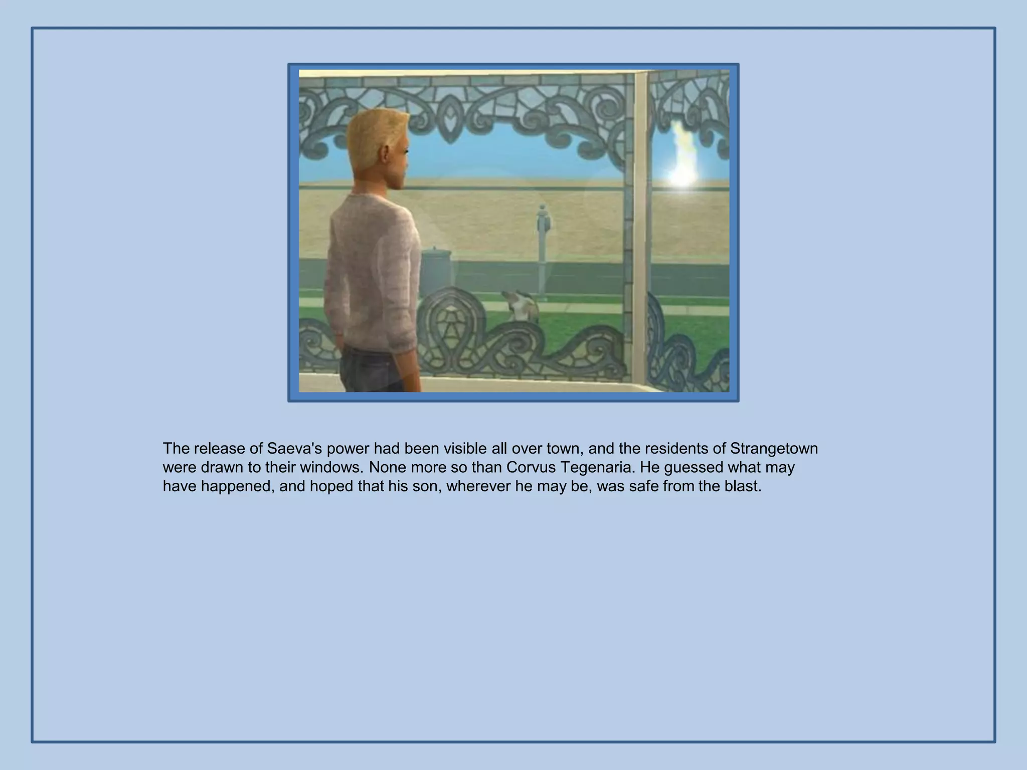 The release of Saeva's power had been visible all over town, and the residents of Strangetown
were drawn to their windows. None more so than Corvus Tegenaria. He guessed what may
have happened, and hoped that his son, wherever he may be, was safe from the blast.
 